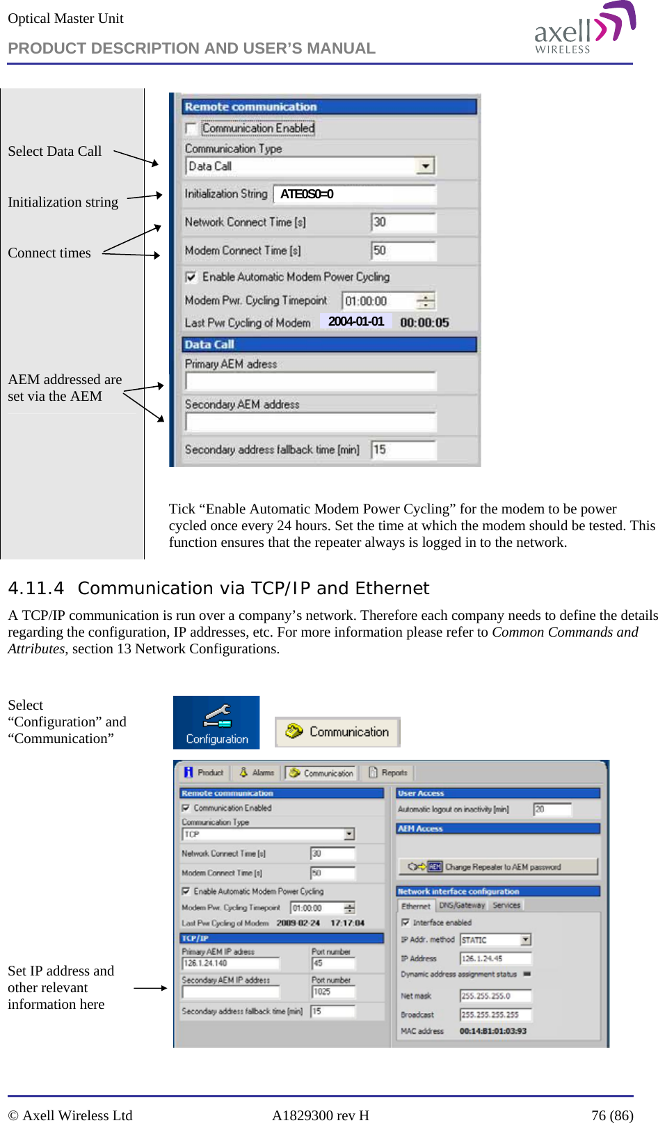 Optical Master Unit PRODUCT DESCRIPTION AND USER’S MANUAL   © Axell Wireless Ltd  A1829300 rev H  76 (86)    Select Data Call   Initialization string  Connect times      AEM addressed are set via the AEM  2004-01-01ATE0S0=0  Tick “Enable Automatic Modem Power Cycling” for the modem to be power cycled once every 24 hours. Set the time at which the modem should be tested. This function ensures that the repeater always is logged in to the network. 4.11.4 Communication via TCP/IP and Ethernet A TCP/IP communication is run over a company’s network. Therefore each company needs to define the details regarding the configuration, IP addresses, etc. For more information please refer to Common Commands and Attributes, section 13 Network Configurations.  Select “Configuration” and “Communication”                 Set IP address and other relevant information here    