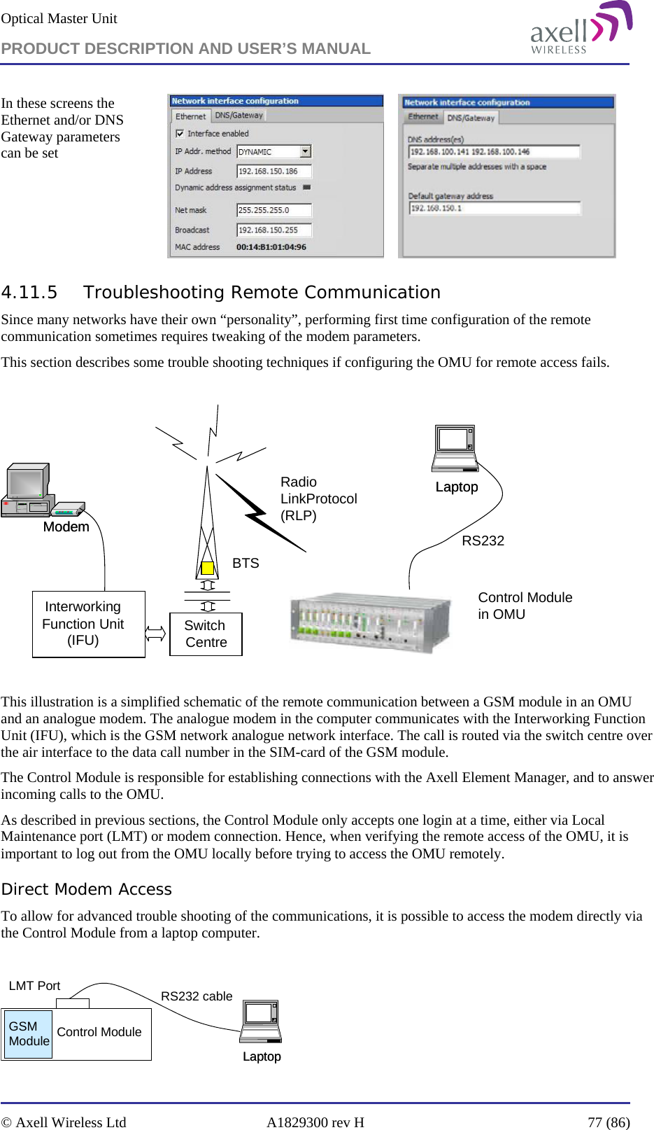 Optical Master Unit PRODUCT DESCRIPTION AND USER’S MANUAL   © Axell Wireless Ltd  A1829300 rev H  77 (86)  In these screens the Ethernet and/or DNS Gateway parameters can be set        4.11.5 Troubleshooting Remote Communication Since many networks have their own “personality”, performing first time configuration of the remote communication sometimes requires tweaking of the modem parameters. This section describes some trouble shooting techniques if configuring the OMU for remote access fails.   Radio LinkProtocol(RLP)BTSLaptopLaptopControl Module in OMUSwitch CentreModemModem RS232InterworkingFunction Unit(IFU)  This illustration is a simplified schematic of the remote communication between a GSM module in an OMU and an analogue modem. The analogue modem in the computer communicates with the Interworking Function Unit (IFU), which is the GSM network analogue network interface. The call is routed via the switch centre over the air interface to the data call number in the SIM-card of the GSM module. The Control Module is responsible for establishing connections with the Axell Element Manager, and to answer incoming calls to the OMU.  As described in previous sections, the Control Module only accepts one login at a time, either via Local Maintenance port (LMT) or modem connection. Hence, when verifying the remote access of the OMU, it is important to log out from the OMU locally before trying to access the OMU remotely. Direct Modem Access To allow for advanced trouble shooting of the communications, it is possible to access the modem directly via the Control Module from a laptop computer.   LaptopLaptopRS232 cableControl ModuleGSM ModuleLMT Port 