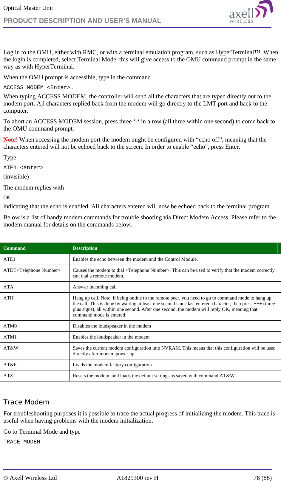 Optical Master Unit PRODUCT DESCRIPTION AND USER’S MANUAL   © Axell Wireless Ltd  A1829300 rev H  78 (86)   Log in to the OMU, either with RMC, or with a terminal emulation program, such as HyperTerminal™. When the login is completed, select Terminal Mode, this will give access to the OMU command prompt in the same way as with HyperTerminal. When the OMU prompt is accessible, type in the command  ACCESS MODEM &lt;Enter&gt;.  When typing ACCESS MODEM, the controller will send all the characters that are typed directly out to the modem port. All characters replied back from the modem will go directly to the LMT port and back to the computer. To abort an ACCESS MODEM session, press three ‘-‘ in a row (all three within one second) to come back to the OMU command prompt. Note! When accessing the modem port the modem might be configured with “echo off”, meaning that the characters entered will not be echoed back to the screen. In order to enable “echo”, press Enter.  Type  ATE1 &lt;enter&gt; (invisible)  The modem replies with OK indicating that the echo is enabled. All characters entered will now be echoed back to the terminal program. Below is a list of handy modem commands for trouble shooting via Direct Modem Access. Please refer to the modem manual for details on the commands below.  Command  Description ATE1  Enables the echo between the modem and the Control Module. ATDT&lt;Telephone Number&gt;  Causes the modem to dial &lt;Telephone Number&gt;. This can be used to verify that the modem correctly can dial a remote modem. ATA   Answer incoming call ATH  Hang up call. Note, if being online to the remote peer, you need to go to command mode to hang up the call. This is done by waiting at least one second since last entered character, then press +++ (three plus signs), all within one second. After one second, the modem will reply OK, meaning that command mode is entered. ATM0  Disables the loudspeaker in the modem ATM1  Enables the loudspeaker in the modem AT&amp;W  Saves the current modem configuration into NVRAM. This means that this configuration will be used directly after modem power up AT&amp;F  Loads the modem factory configuration ATZ  Resets the modem, and loads the default settings as saved with command AT&amp;W  Trace Modem For troubleshooting purposes it is possible to trace the actual progress of initializing the modem. This trace is useful when having problems with the modem initialization. Go to Terminal Mode and type TRACE MODEM  