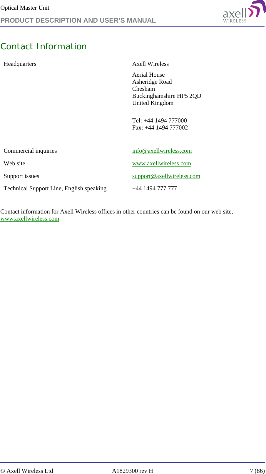 Optical Master Unit PRODUCT DESCRIPTION AND USER’S MANUAL   © Axell Wireless Ltd  A1829300 rev H  7 (86)  Contact Information Headquarters Axell Wireless Aerial House  Asheridge Road  Chesham  Buckinghamshire HP5 2QD  United Kingdom   Tel: +44 1494 777000  Fax: +44 1494 777002   Commercial inquiries  info@axellwireless.com Web site  www.axellwireless.com Support issues  support@axellwireless.com Technical Support Line, English speaking  +44 1494 777 777  Contact information for Axell Wireless offices in other countries can be found on our web site, www.axellwireless.com  