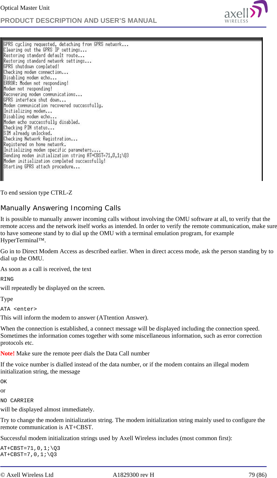 Optical Master Unit PRODUCT DESCRIPTION AND USER’S MANUAL   © Axell Wireless Ltd  A1829300 rev H  79 (86)    To end session type CTRL-Z Manually Answering Incoming Calls It is possible to manually answer incoming calls without involving the OMU software at all, to verify that the remote access and the network itself works as intended. In order to verify the remote communication, make sure to have someone stand by to dial up the OMU with a terminal emulation program, for example HyperTerminal™. Go in to Direct Modem Access as described earlier. When in direct access mode, ask the person standing by to dial up the OMU. As soon as a call is received, the text RING will repeatedly be displayed on the screen.  Type ATA &lt;enter&gt; This will inform the modem to answer (ATtention Answer).  When the connection is established, a connect message will be displayed including the connection speed. Sometimes the information comes together with some miscellaneous information, such as error correction protocols etc.  Note! Make sure the remote peer dials the Data Call number If the voice number is dialled instead of the data number, or if the modem contains an illegal modem initialization string, the message  OK or NO CARRIER  will be displayed almost immediately.  Try to change the modem initialization string. The modem initialization string mainly used to configure the remote communication is AT+CBST.  Successful modem initialization strings used by Axell Wireless includes (most common first): AT+CBST=71,0,1;\Q3 AT+CBST=7,0,1;\Q3 