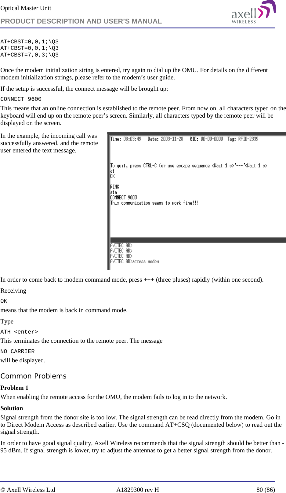 Optical Master Unit PRODUCT DESCRIPTION AND USER’S MANUAL   © Axell Wireless Ltd  A1829300 rev H  80 (86)  AT+CBST=0,0,1;\Q3 AT+CBST=0,0,1;\Q3 AT+CBST=7,0,3;\Q3  Once the modem initialization string is entered, try again to dial up the OMU. For details on the different modem initialization strings, please refer to the modem’s user guide. If the setup is successful, the connect message will be brought up; CONNECT 9600 This means that an online connection is established to the remote peer. From now on, all characters typed on the keyboard will end up on the remote peer’s screen. Similarly, all characters typed by the remote peer will be displayed on the screen.  In the example, the incoming call was successfully answered, and the remote user entered the text message.   In order to come back to modem command mode, press +++ (three pluses) rapidly (within one second).  Receiving OK means that the modem is back in command mode. Type ATH &lt;enter&gt;  This terminates the connection to the remote peer. The message NO CARRIER will be displayed.  Common Problems  Problem 1 When enabling the remote access for the OMU, the modem fails to log in to the network. Solution Signal strength from the donor site is too low. The signal strength can be read directly from the modem. Go in to Direct Modem Access as described earlier. Use the command AT+CSQ (documented below) to read out the signal strength. In order to have good signal quality, Axell Wireless recommends that the signal strength should be better than -95 dBm. If signal strength is lower, try to adjust the antennas to get a better signal strength from the donor. 