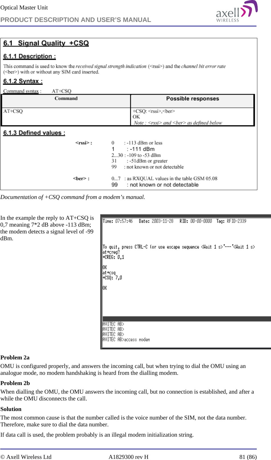 Optical Master Unit PRODUCT DESCRIPTION AND USER’S MANUAL   © Axell Wireless Ltd  A1829300 rev H  81 (86)   Documentation of +CSQ command from a modem’s manual.   In the example the reply to AT+CSQ is 0,7 meaning 7*2 dB above -113 dBm; the modem detects a signal level of -99 dBm.   Problem 2a OMU is configured properly, and answers the incoming call, but when trying to dial the OMU using an analogue mode, no modem handshaking is heard from the dialling modem.  Problem 2b When dialling the OMU, the OMU answers the incoming call, but no connection is established, and after a while the OMU disconnects the call. Solution   The most common cause is that the number called is the voice number of the SIM, not the data number. Therefore, make sure to dial the data number. If data call is used, the problem probably is an illegal modem initialization string. 