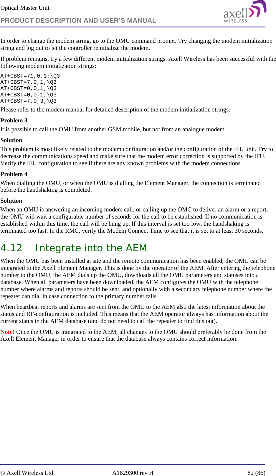 Optical Master Unit PRODUCT DESCRIPTION AND USER’S MANUAL   © Axell Wireless Ltd  A1829300 rev H  82 (86)  In order to change the modem string, go to the OMU command prompt. Try changing the modem initialization string and log out to let the controller reinitialize the modem. If problem remains, try a few different modem initialization strings. Axell Wireless has been successful with the following modem initialization strings: AT+CBST=71,0,1;\Q3 AT+CBST=7,0,1;\Q3 AT+CBST=0,0,1;\Q3 AT+CBST=0,0,1;\Q3 AT+CBST=7,0,3;\Q3 Please refer to the modem manual for detailed description of the modem initialization strings. Problem 3 It is possible to call the OMU from another GSM mobile, but not from an analogue modem.  Solution This problem is most likely related to the modem configuration and/or the configuration of the IFU unit. Try to decrease the communications speed and make sure that the modem error correction is supported by the IFU. Verify the IFU configuration to see if there are any known problems with the modem connections. Problem 4 When dialling the OMU, or when the OMU is dialling the Element Manager, the connection is terminated before the handshaking is completed. Solution When an OMU is answering an incoming modem call, or calling up the OMC to deliver an alarm or a report, the OMU will wait a configurable number of seconds for the call to be established. If no communication is established within this time, the call will be hung up. If this interval is set too low, the handshaking is terminated too fast. In the RMC, verify the Modem Connect Time to see that it is set to at least 30 seconds. 4.12 Integrate into the AEM When the OMU has been installed at site and the remote communication has been enabled, the OMU can be integrated to the Axell Element Manager. This is done by the operator of the AEM. After entering the telephone number to the OMU, the AEM dials up the OMU, downloads all the OMU parameters and statuses into a database. When all parameters have been downloaded, the AEM configures the OMU with the telephone number where alarms and reports should be sent, and optionally with a secondary telephone number where the repeater can dial in case connection to the primary number fails. When heartbeat reports and alarms are sent from the OMU to the AEM also the latest information about the status and RF-configuration is included. This means that the AEM operator always has information about the current status in the AEM database (and do not need to call the repeater to find this out). Note! Once the OMU is integrated to the AEM, all changes to the OMU should preferably be done from the Axell Element Manager in order to ensure that the database always contains correct information.   