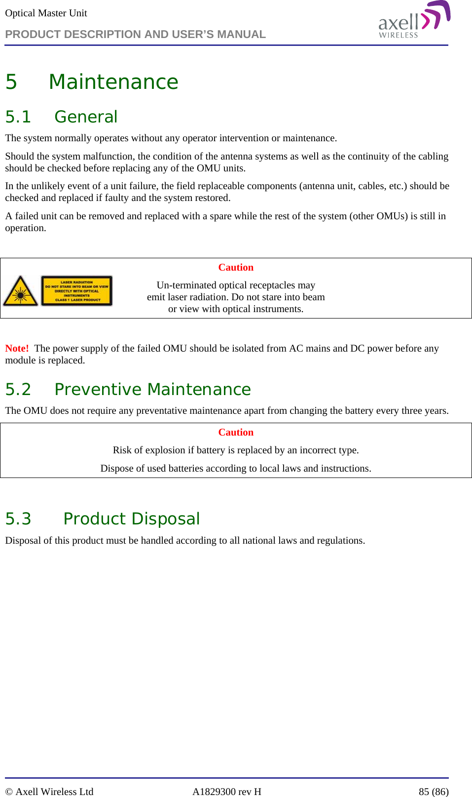 Optical Master Unit PRODUCT DESCRIPTION AND USER’S MANUAL   © Axell Wireless Ltd  A1829300 rev H  85 (86)  5 Maintenance 5.1 General The system normally operates without any operator intervention or maintenance.  Should the system malfunction, the condition of the antenna systems as well as the continuity of the cabling should be checked before replacing any of the OMU units. In the unlikely event of a unit failure, the field replaceable components (antenna unit, cables, etc.) should be checked and replaced if faulty and the system restored.  A failed unit can be removed and replaced with a spare while the rest of the system (other OMUs) is still in operation.   Caution Un-terminated optical receptacles may  emit laser radiation. Do not stare into beam  or view with optical instruments.  Note!  The power supply of the failed OMU should be isolated from AC mains and DC power before any module is replaced. 5.2 Preventive Maintenance The OMU does not require any preventative maintenance apart from changing the battery every three years. Caution Risk of explosion if battery is replaced by an incorrect type. Dispose of used batteries according to local laws and instructions.  5.3 Product Disposal Disposal of this product must be handled according to all national laws and regulations.   