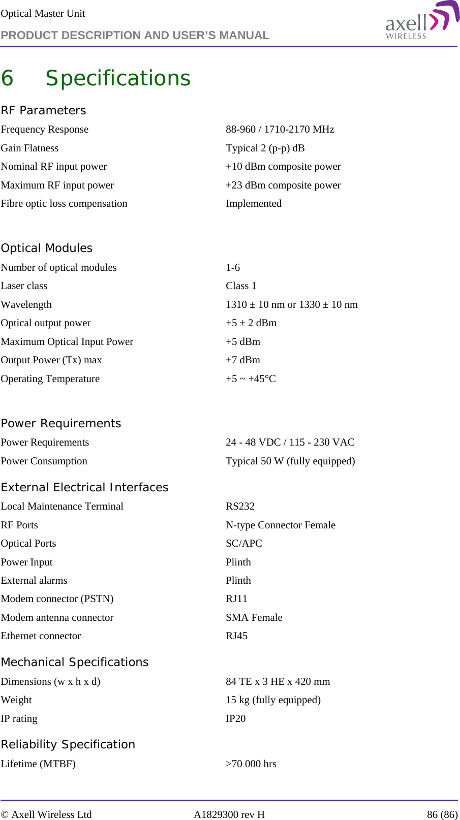 Optical Master Unit PRODUCT DESCRIPTION AND USER’S MANUAL   © Axell Wireless Ltd  A1829300 rev H  86 (86)  6 Specifications RF Parameters Frequency Response  88-960 / 1710-2170 MHz Gain Flatness   Typical 2 (p-p) dB Nominal RF input power  +10 dBm composite power Maximum RF input power  +23 dBm composite power Fibre optic loss compensation  Implemented  Optical Modules Number of optical modules  1-6 Laser class  Class 1 Wavelength   1310 ± 10 nm or 1330 ± 10 nm Optical output power  +5 ± 2 dBm   Maximum Optical Input Power  +5 dBm Output Power (Tx) max  +7 dBm Operating Temperature  +5 ~ +45°C  Power Requirements Power Requirements  24 - 48 VDC / 115 - 230 VAC Power Consumption  Typical 50 W (fully equipped) External Electrical Interfaces   Local Maintenance Terminal  RS232 RF Ports  N-type Connector Female Optical Ports  SC/APC Power Input  Plinth External alarms  Plinth Modem connector (PSTN)  RJ11 Modem antenna connector  SMA Female Ethernet connector  RJ45 Mechanical Specifications Dimensions (w x h x d)  84 TE x 3 HE x 420 mm Weight  15 kg (fully equipped) IP rating  IP20 Reliability Specification Lifetime (MTBF)  &gt;70 000 hrs 