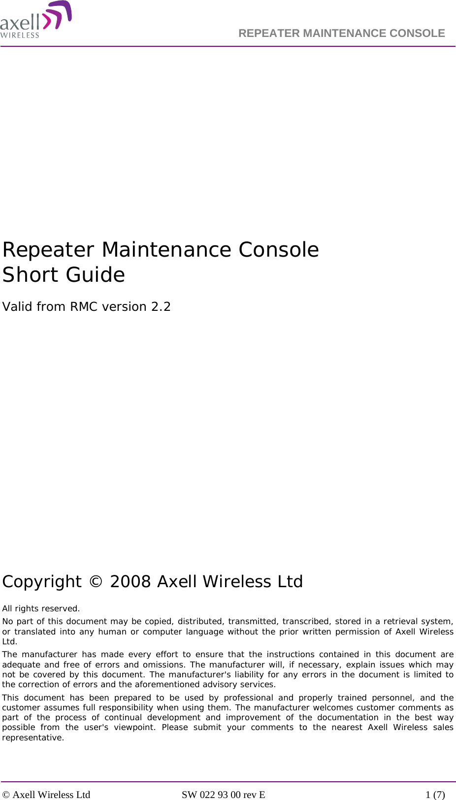                                                                    REPEATER MAINTENANCE CONSOLE    © Axell Wireless Ltd  SW 022 93 00 rev E  1 (7)          Repeater Maintenance Console Short Guide Valid from RMC version 2.2               Copyright © 2008 Axell Wireless Ltd All rights reserved. No part of this document may be copied, distributed, transmitted, transcribed, stored in a retrieval system, or translated into any human or computer language without the prior written permission of Axell Wireless Ltd. The manufacturer has made every effort to ensure that the instructions contained in this document are adequate and free of errors and omissions. The manufacturer will, if necessary, explain issues which may not be covered by this document. The manufacturer&apos;s liability for any errors in the document is limited to the correction of errors and the aforementioned advisory services. This document has been prepared to be used by professional and properly trained personnel, and the customer assumes full responsibility when using them. The manufacturer welcomes customer comments as part of the process of continual development and improvement of the documentation in the best way possible from the user&apos;s viewpoint. Please submit your comments to the nearest Axell Wireless sales representative. 