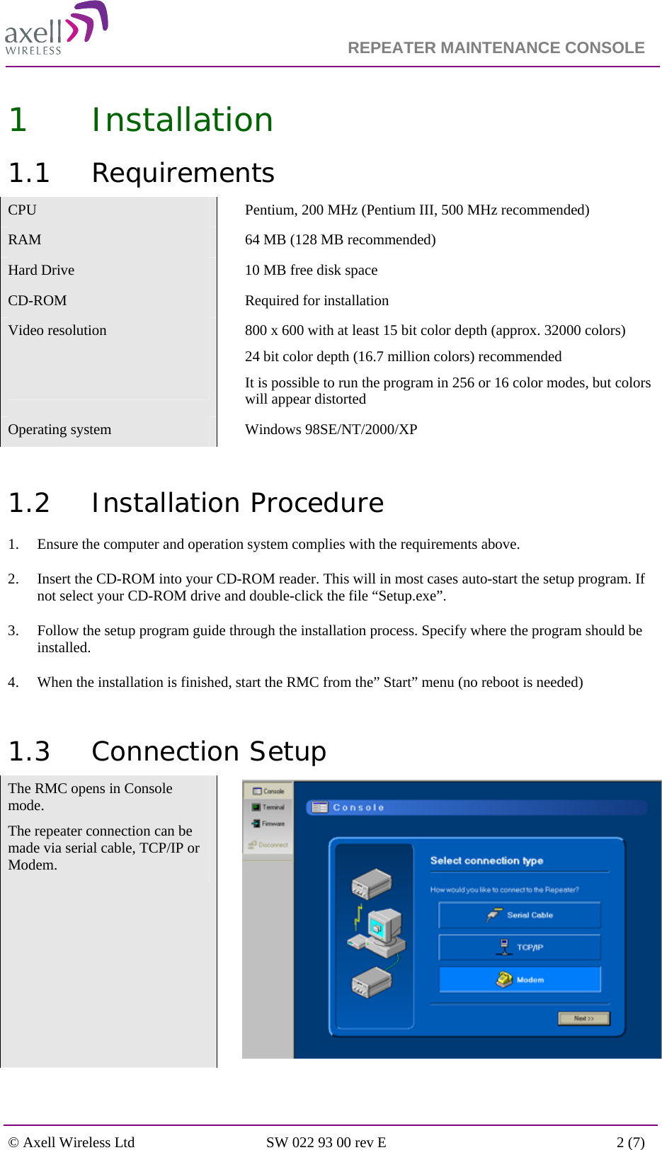                                                                    REPEATER MAINTENANCE CONSOLE    © Axell Wireless Ltd  SW 022 93 00 rev E  2 (7)  1 Installation  1.1 Requirements CPU    Pentium, 200 MHz (Pentium III, 500 MHz recommended) RAM    64 MB (128 MB recommended) Hard Drive    10 MB free disk space CD-ROM  Required for installation Video resolution     800 x 600 with at least 15 bit color depth (approx. 32000 colors) 24 bit color depth (16.7 million colors) recommended It is possible to run the program in 256 or 16 color modes, but colors will appear distorted Operating system    Windows 98SE/NT/2000/XP  1.2 Installation Procedure 1. Ensure the computer and operation system complies with the requirements above. 2. Insert the CD-ROM into your CD-ROM reader. This will in most cases auto-start the setup program. If not select your CD-ROM drive and double-click the file “Setup.exe”. 3. Follow the setup program guide through the installation process. Specify where the program should be installed.  4. When the installation is finished, start the RMC from the” Start” menu (no reboot is needed)   1.3 Connection Setup The RMC opens in Console mode. The repeater connection can be made via serial cable, TCP/IP or Modem.  