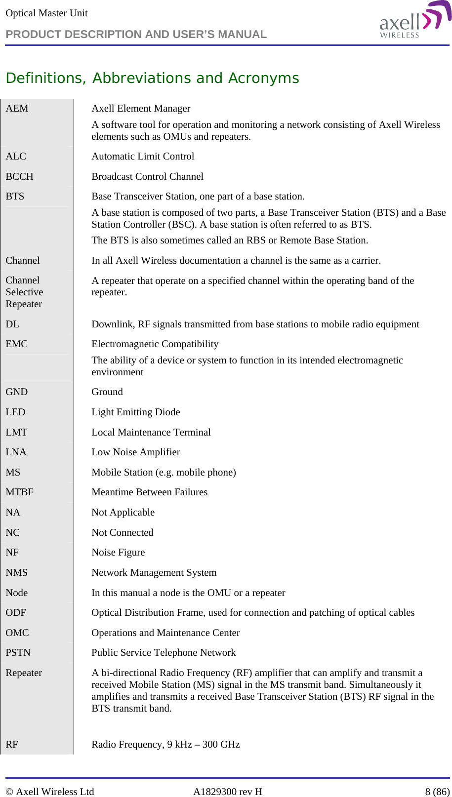 Optical Master Unit PRODUCT DESCRIPTION AND USER’S MANUAL   © Axell Wireless Ltd  A1829300 rev H  8 (86)  Definitions, Abbreviations and Acronyms AEM    Axell Element Manager A software tool for operation and monitoring a network consisting of Axell Wireless elements such as OMUs and repeaters. ALC    Automatic Limit Control BCCH    Broadcast Control Channel BTS    Base Transceiver Station, one part of a base station. A base station is composed of two parts, a Base Transceiver Station (BTS) and a Base Station Controller (BSC). A base station is often referred to as BTS. The BTS is also sometimes called an RBS or Remote Base Station.  Channel    In all Axell Wireless documentation a channel is the same as a carrier.  Channel Selective Repeater  A repeater that operate on a specified channel within the operating band of the repeater.  DL     Downlink, RF signals transmitted from base stations to mobile radio equipment EMC  Electromagnetic Compatibility The ability of a device or system to function in its intended electromagnetic environment GND  Ground LED    Light Emitting Diode LMT    Local Maintenance Terminal LNA  Low Noise Amplifier MS    Mobile Station (e.g. mobile phone) MTBF    Meantime Between Failures NA  Not Applicable NC  Not Connected NF  Noise Figure NMS    Network Management System Node    In this manual a node is the OMU or a repeater ODF    Optical Distribution Frame, used for connection and patching of optical cables OMC    Operations and Maintenance Center PSTN    Public Service Telephone Network Repeater     A bi-directional Radio Frequency (RF) amplifier that can amplify and transmit a received Mobile Station (MS) signal in the MS transmit band. Simultaneously it amplifies and transmits a received Base Transceiver Station (BTS) RF signal in the BTS transmit band.  RF    Radio Frequency, 9 kHz – 300 GHz 