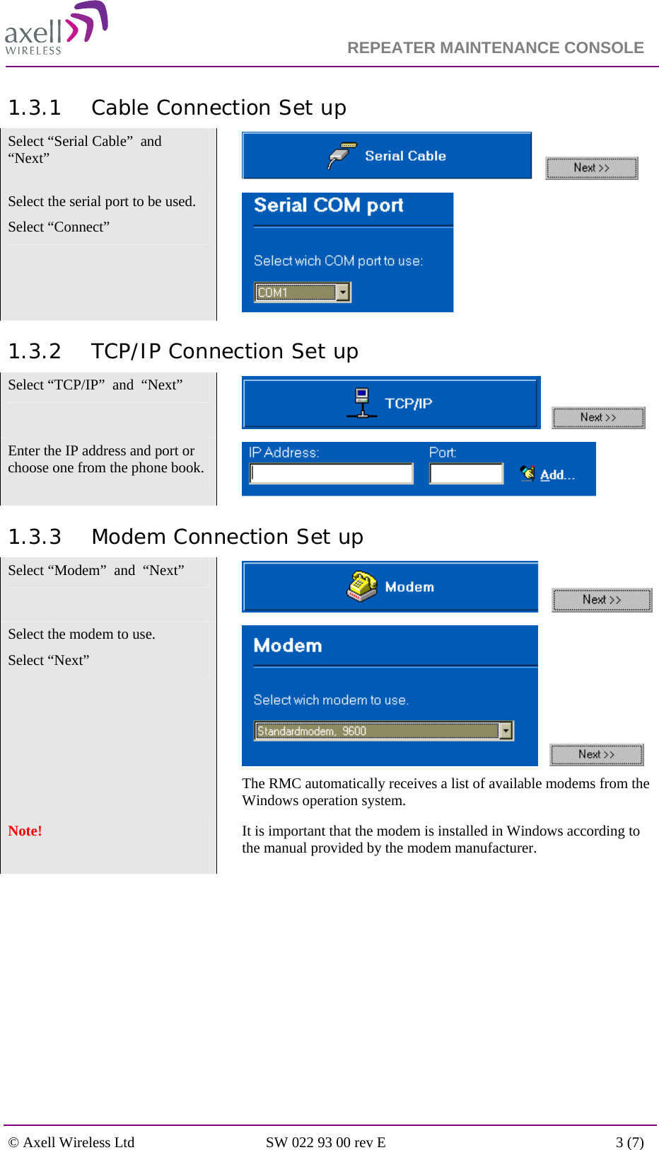                                                                    REPEATER MAINTENANCE CONSOLE    © Axell Wireless Ltd  SW 022 93 00 rev E  3 (7)  1.3.1 Cable Connection Set up Select “Serial Cable”  and  “Next”        Select the serial port to be used.  Select “Connect”   1.3.2 TCP/IP Connection Set up Select “TCP/IP”  and  “Next”        Enter the IP address and port or choose one from the phone book.      1.3.3 Modem Connection Set up Select “Modem”  and  “Next”        Select the modem to use.  Select “Next”        The RMC automatically receives a list of available modems from the Windows operation system. Note!     It is important that the modem is installed in Windows according to the manual provided by the modem manufacturer. 