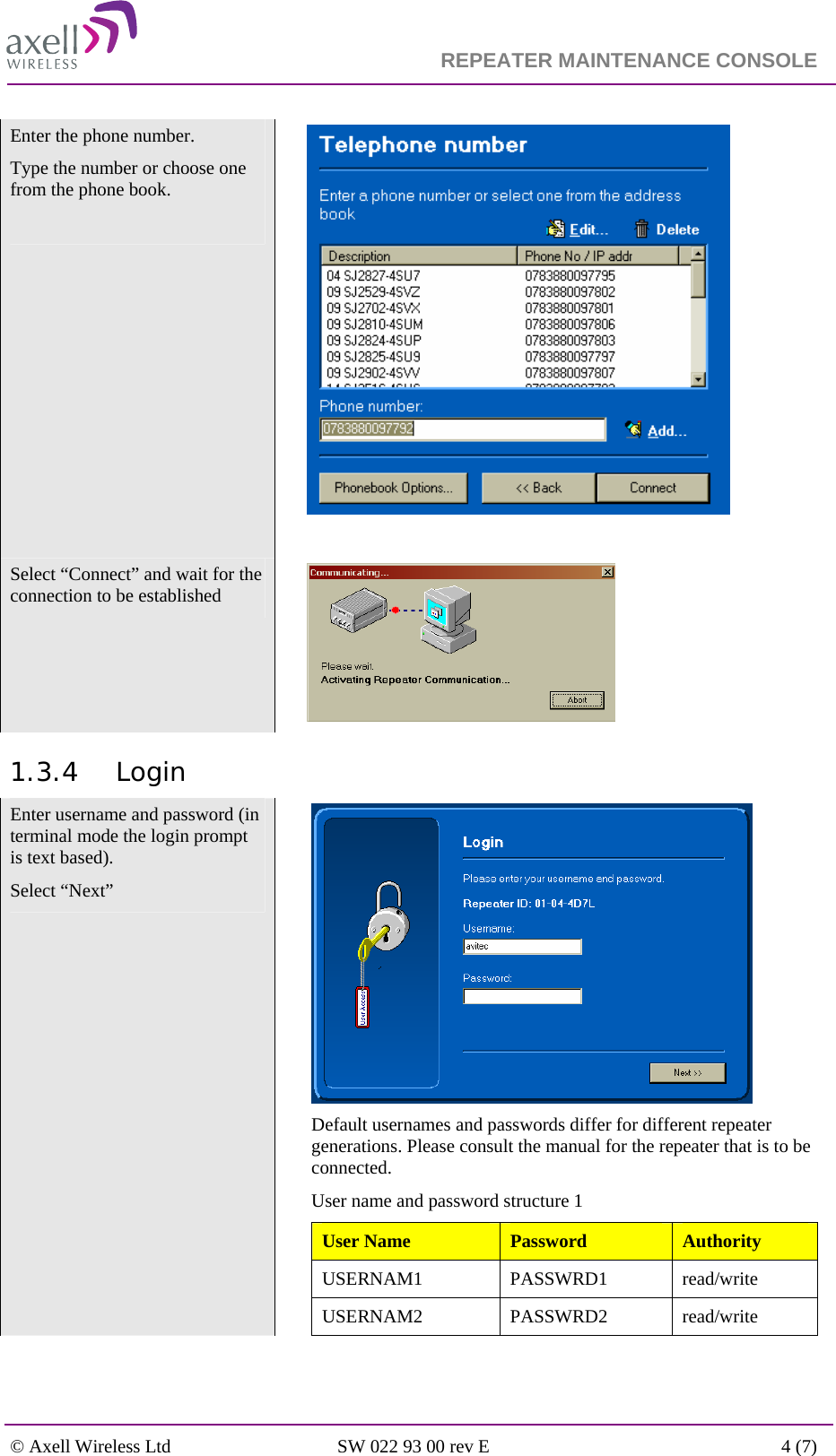                                                                    REPEATER MAINTENANCE CONSOLE    © Axell Wireless Ltd  SW 022 93 00 rev E  4 (7)  Enter the phone number.  Type the number or choose one from the phone book.        Select “Connect” and wait for the connection to be established    1.3.4 Login Enter username and password (in terminal mode the login prompt is text based).  Select “Next”   Default usernames and passwords differ for different repeater generations. Please consult the manual for the repeater that is to be connected. User name and password structure 1 User Name  Password  Authority USERNAM1 PASSWRD1 read/write USERNAM2 PASSWRD2 read/write 