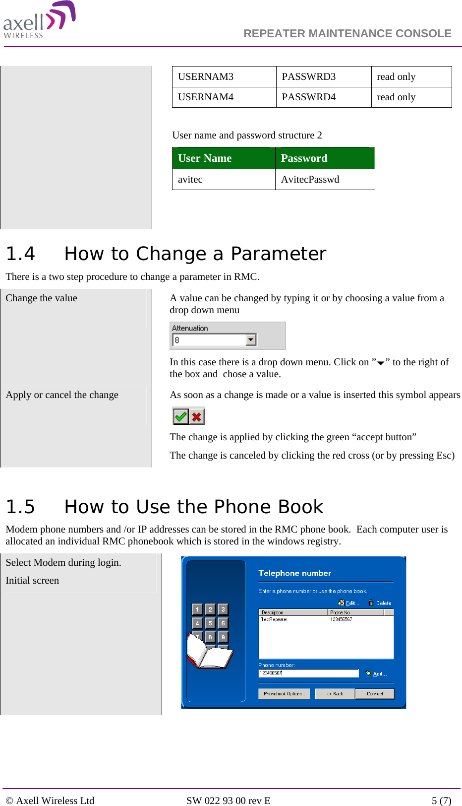                                                                    REPEATER MAINTENANCE CONSOLE    © Axell Wireless Ltd  SW 022 93 00 rev E  5 (7)  USERNAM3 PASSWRD3 read only USERNAM4 PASSWRD4 read only  User name and password structure 2  User Name  Password avitec AvitecPasswd   1.4 How to Change a Parameter There is a two step procedure to change a parameter in RMC. Change the value    A value can be changed by typing it or by choosing a value from a drop down menu   In this case there is a drop down menu. Click on ”b” to the right of the box and  chose a value. Apply or cancel the change    As soon as a change is made or a value is inserted this symbol appears   The change is applied by clicking the green “accept button”  The change is canceled by clicking the red cross (or by pressing Esc)  1.5 How to Use the Phone Book Modem phone numbers and /or IP addresses can be stored in the RMC phone book.  Each computer user is allocated an individual RMC phonebook which is stored in the windows registry. Select Modem during login. Initial screen   