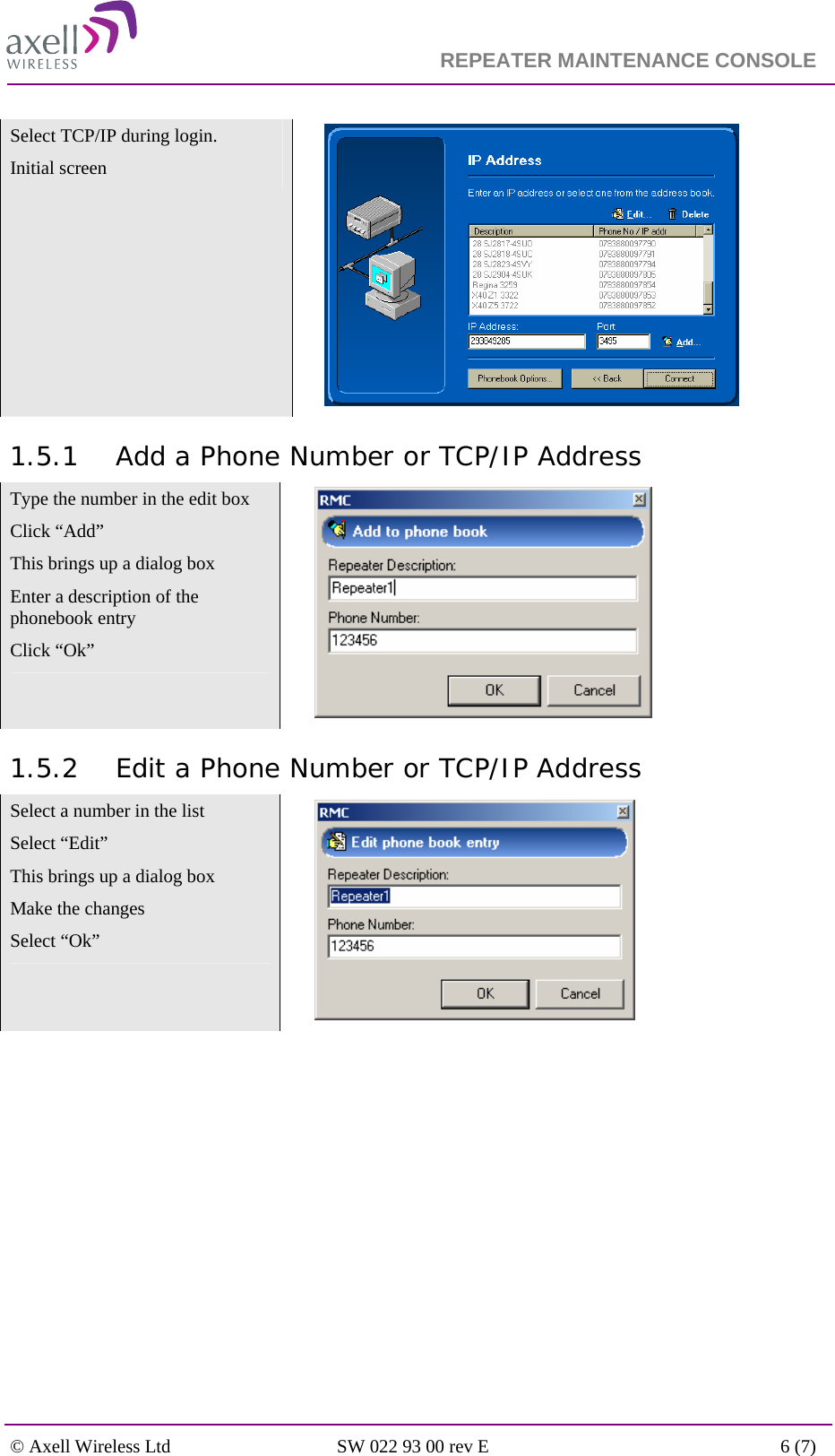                                                                    REPEATER MAINTENANCE CONSOLE    © Axell Wireless Ltd  SW 022 93 00 rev E  6 (7)  Select TCP/IP during login. Initial screen   1.5.1 Add a Phone Number or TCP/IP Address Type the number in the edit box Click “Add” This brings up a dialog box Enter a description of the phonebook entry  Click “Ok”   1.5.2 Edit a Phone Number or TCP/IP Address Select a number in the list Select “Edit” This brings up a dialog box Make the changes Select “Ok”   