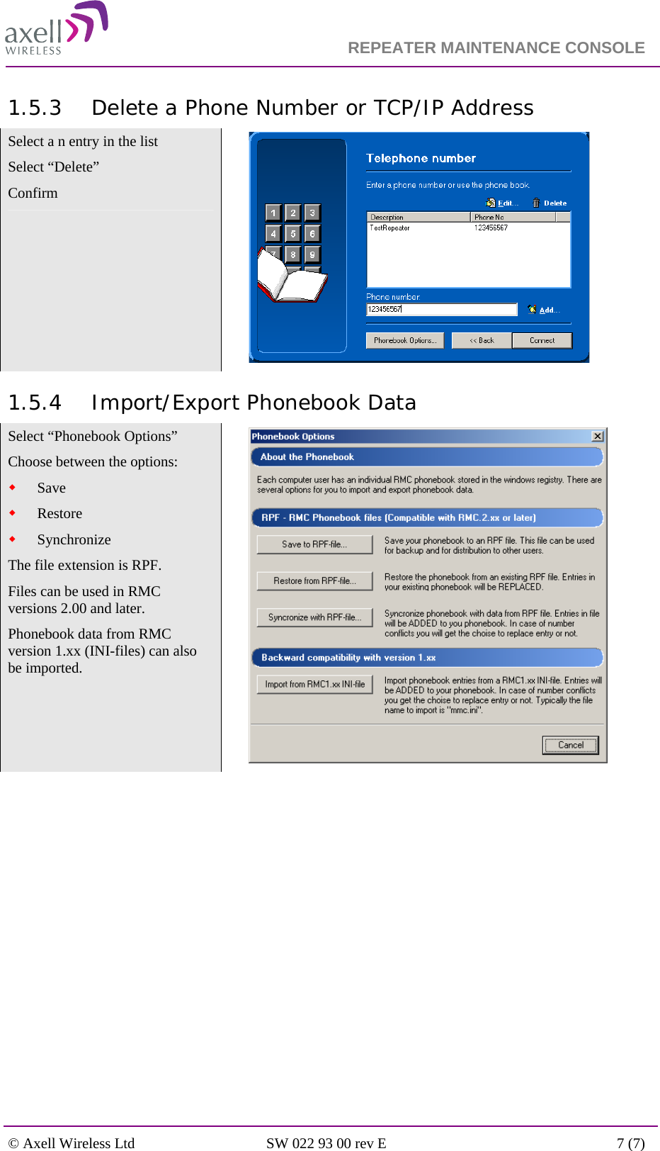                                                                    REPEATER MAINTENANCE CONSOLE    © Axell Wireless Ltd  SW 022 93 00 rev E  7 (7)  1.5.3 Delete a Phone Number or TCP/IP Address Select a n entry in the list Select “Delete” Confirm    1.5.4 Import/Export Phonebook Data Select “Phonebook Options” Choose between the options:  Save   Restore   Synchronize   The file extension is RPF.  Files can be used in RMC versions 2.00 and later. Phonebook data from RMC version 1.xx (INI-files) can also be imported.       