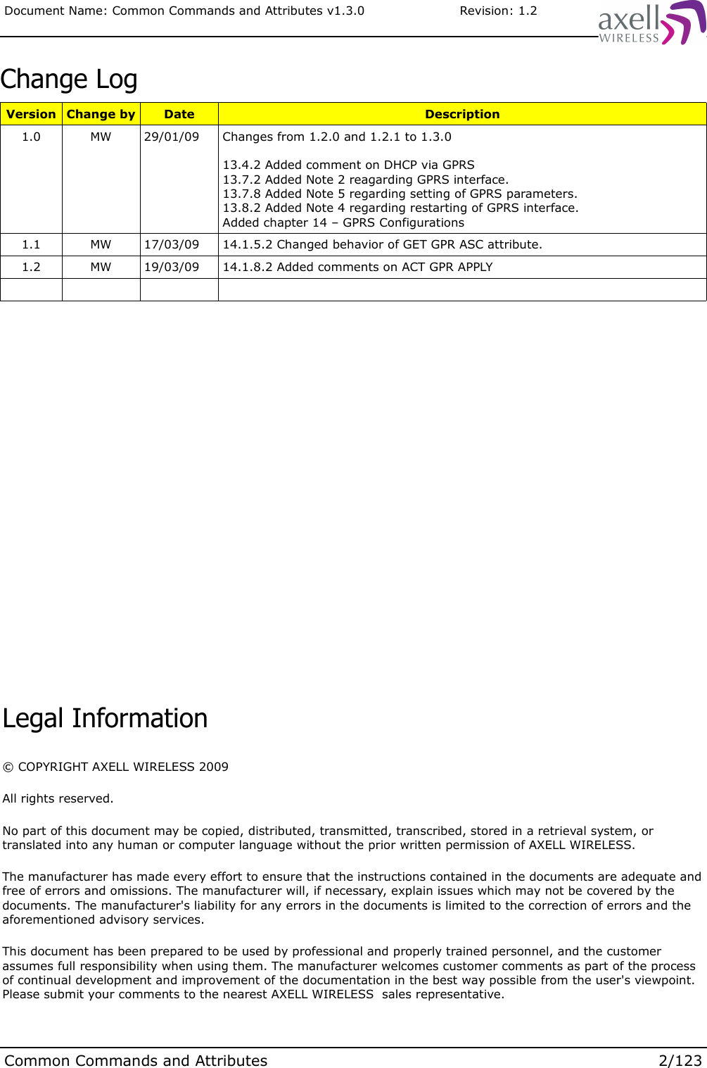 Document Name: Common Commands and Attributes v1.3.0                       Revision: 1.2Change LogVersion Change by Date Description1.0 MW 29/01/09 Changes from 1.2.0 and 1.2.1 to 1.3.013.4.2 Added comment on DHCP via GPRS13.7.2 Added Note 2 reagarding GPRS interface.13.7.8 Added Note 5 regarding setting of GPRS parameters.13.8.2 Added Note 4 regarding restarting of GPRS interface.Added chapter 14 – GPRS Configurations1.1 MW 17/03/09 14.1.5.2 Changed behavior of GET GPR ASC attribute.1.2 MW 19/03/09 14.1.8.2 Added comments on ACT GPR APPLYCommon Commands and Attributes 2/123Legal Information© COPYRIGHT AXELL WIRELESS 2009All rights reserved.No part of this document may be copied, distributed, transmitted, transcribed, stored in a retrieval system, or translated into any human or computer language without the prior written permission of AXELL WIRELESS.The manufacturer has made every effort to ensure that the instructions contained in the documents are adequate and free of errors and omissions. The manufacturer will, if necessary, explain issues which may not be covered by the documents. The manufacturer&apos;s liability for any errors in the documents is limited to the correction of errors and the aforementioned advisory services.This document has been prepared to be used by professional and properly trained personnel, and the customer assumes full responsibility when using them. The manufacturer welcomes customer comments as part of the process of continual development and improvement of the documentation in the best way possible from the user&apos;s viewpoint. Please submit your comments to the nearest AXELL WIRELESS  sales representative.