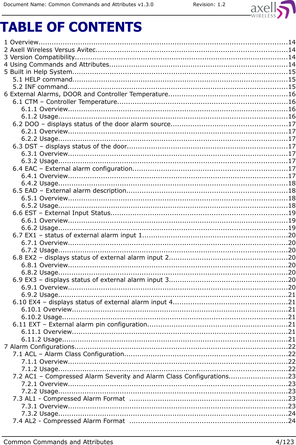 Document Name: Common Commands and Attributes v1.3.0                       Revision: 1.2TABLE OF CONTENTS 1 Overview.................................................................................................................14 2 Axell Wireless Versus Avitec.......................................................................................14 3 Version Compatibility.................................................................................................14 4 Using Commands and Attributes.................................................................................14 5 Built in Help System..................................................................................................15 5.1 HELP command..................................................................................................15 5.2 INF command....................................................................................................15 6 External Alarms, DOOR and Controller Temperature......................................................16 6.1 CTM – Controller Temperature.............................................................................16 6.1.1 Overview....................................................................................................16 6.1.2 Usage........................................................................................................16 6.2 DOO – displays status of the door alarm source.....................................................17 6.2.1 Overview....................................................................................................17 6.2.2 Usage........................................................................................................17 6.3 DST – displays status of the door.........................................................................17 6.3.1 Overview....................................................................................................17 6.3.2 Usage........................................................................................................17 6.4 EAC – External alarm configuration......................................................................17 6.4.1 Overview....................................................................................................17 6.4.2 Usage........................................................................................................18 6.5 EAD – External alarm description.........................................................................18 6.5.1 Overview....................................................................................................18 6.5.2 Usage........................................................................................................18 6.6 EST – External Input Status................................................................................19 6.6.1 Overview....................................................................................................19 6.6.2 Usage........................................................................................................19 6.7 EX1 – status of external alarm input 1..................................................................20 6.7.1 Overview....................................................................................................20 6.7.2 Usage........................................................................................................20 6.8 EX2 – displays status of external alarm input 2......................................................20 6.8.1 Overview....................................................................................................20 6.8.2 Usage........................................................................................................20 6.9 EX3 – displays status of external alarm input 3......................................................20 6.9.1 Overview....................................................................................................20 6.9.2 Usage........................................................................................................21 6.10 EX4 – displays status of external alarm input 4....................................................21 6.10.1 Overview..................................................................................................21 6.10.2 Usage......................................................................................................21 6.11 EXT – External alarm pin configuration................................................................21 6.11.1 Overview..................................................................................................21 6.11.2 Usage......................................................................................................21 7 Alarm Configurations.................................................................................................22 7.1 ACL – Alarm Class Configuration..........................................................................22 7.1.1 Overview....................................................................................................22 7.1.2 Usage........................................................................................................22 7.2 AC1 – Compressed Alarm Severity and Alarm Class Configurations...........................23 7.2.1 Overview....................................................................................................23 7.2.2 Usage........................................................................................................23 7.3 AL1 - Compressed Alarm Format  ........................................................................23 7.3.1 Overview....................................................................................................23 7.3.2 Usage........................................................................................................24 7.4 AL2 - Compressed Alarm Format  ........................................................................24Common Commands and Attributes 4/123