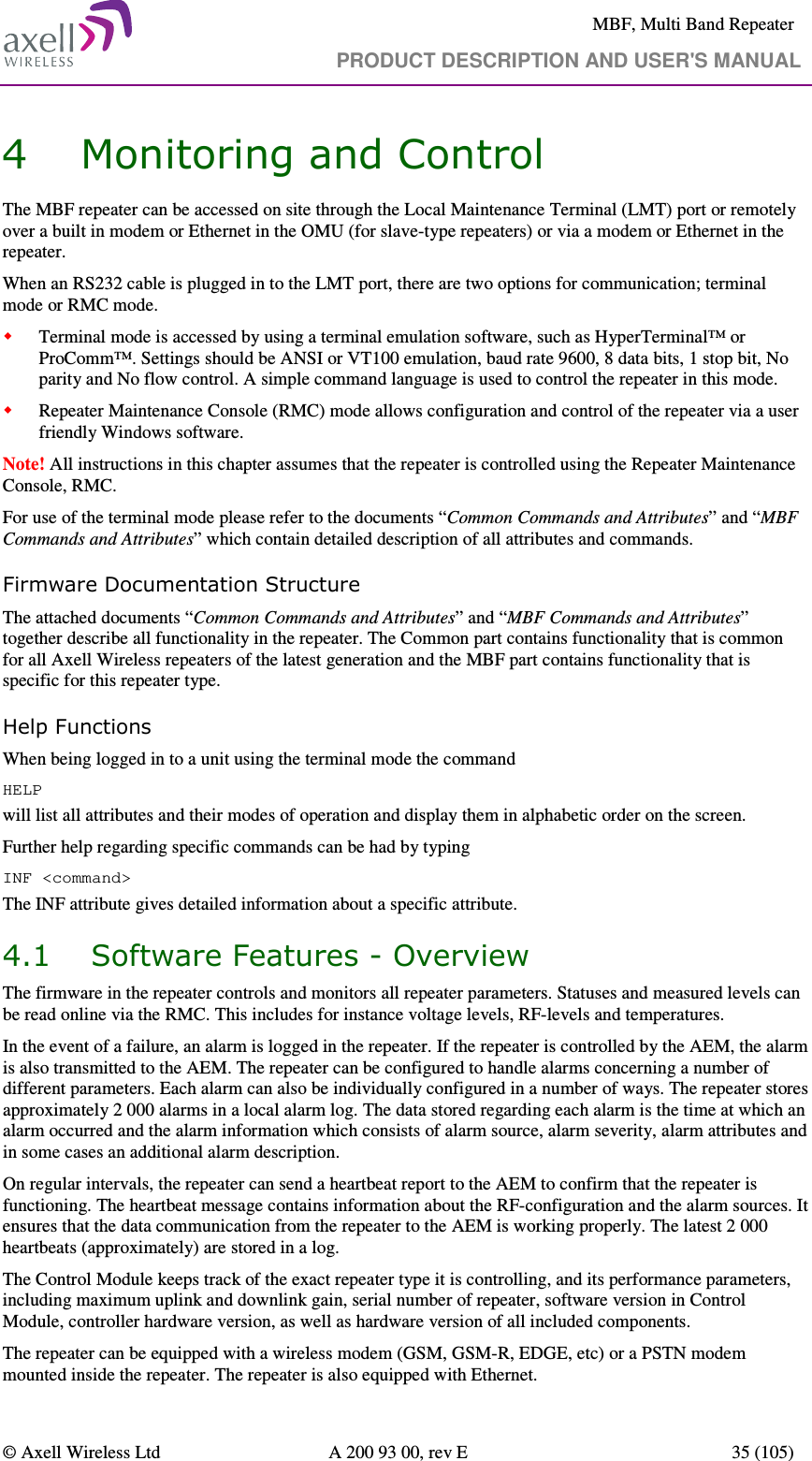     MBF, Multi Band Repeater                                     PRODUCT DESCRIPTION AND USER&apos;S MANUAL   © Axell Wireless Ltd  A 200 93 00, rev E  35 (105)  4 Monitoring and Control The MBF repeater can be accessed on site through the Local Maintenance Terminal (LMT) port or remotely over a built in modem or Ethernet in the OMU (for slave-type repeaters) or via a modem or Ethernet in the repeater.  When an RS232 cable is plugged in to the LMT port, there are two options for communication; terminal mode or RMC mode.  Terminal mode is accessed by using a terminal emulation software, such as HyperTerminal™ or ProComm™. Settings should be ANSI or VT100 emulation, baud rate 9600, 8 data bits, 1 stop bit, No parity and No flow control. A simple command language is used to control the repeater in this mode.  Repeater Maintenance Console (RMC) mode allows configuration and control of the repeater via a user friendly Windows software. Note! All instructions in this chapter assumes that the repeater is controlled using the Repeater Maintenance Console, RMC.  For use of the terminal mode please refer to the documents “Common Commands and Attributes” and “MBF Commands and Attributes” which contain detailed description of all attributes and commands. Firmware Documentation Structure The attached documents “Common Commands and Attributes” and “MBF Commands and Attributes” together describe all functionality in the repeater. The Common part contains functionality that is common for all Axell Wireless repeaters of the latest generation and the MBF part contains functionality that is specific for this repeater type. Help Functions When being logged in to a unit using the terminal mode the command  HELP  will list all attributes and their modes of operation and display them in alphabetic order on the screen.  Further help regarding specific commands can be had by typing  INF &lt;command&gt; The INF attribute gives detailed information about a specific attribute. 4.1 Software Features - Overview The firmware in the repeater controls and monitors all repeater parameters. Statuses and measured levels can be read online via the RMC. This includes for instance voltage levels, RF-levels and temperatures. In the event of a failure, an alarm is logged in the repeater. If the repeater is controlled by the AEM, the alarm is also transmitted to the AEM. The repeater can be configured to handle alarms concerning a number of different parameters. Each alarm can also be individually configured in a number of ways. The repeater stores approximately 2 000 alarms in a local alarm log. The data stored regarding each alarm is the time at which an alarm occurred and the alarm information which consists of alarm source, alarm severity, alarm attributes and in some cases an additional alarm description. On regular intervals, the repeater can send a heartbeat report to the AEM to confirm that the repeater is functioning. The heartbeat message contains information about the RF-configuration and the alarm sources. It ensures that the data communication from the repeater to the AEM is working properly. The latest 2 000 heartbeats (approximately) are stored in a log. The Control Module keeps track of the exact repeater type it is controlling, and its performance parameters, including maximum uplink and downlink gain, serial number of repeater, software version in Control Module, controller hardware version, as well as hardware version of all included components.  The repeater can be equipped with a wireless modem (GSM, GSM-R, EDGE, etc) or a PSTN modem mounted inside the repeater. The repeater is also equipped with Ethernet. 