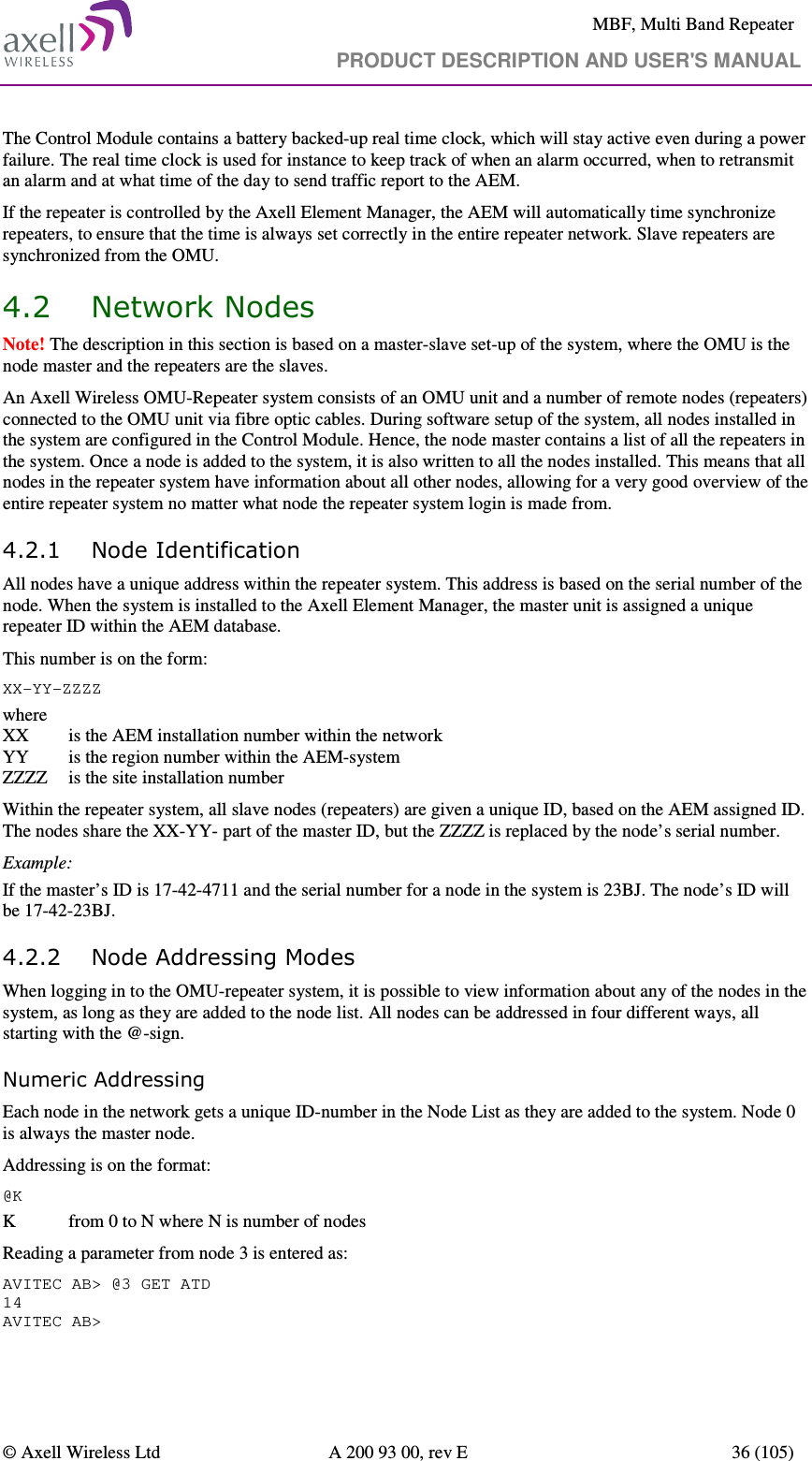     MBF, Multi Band Repeater                                     PRODUCT DESCRIPTION AND USER&apos;S MANUAL   © Axell Wireless Ltd  A 200 93 00, rev E  36 (105)  The Control Module contains a battery backed-up real time clock, which will stay active even during a power failure. The real time clock is used for instance to keep track of when an alarm occurred, when to retransmit an alarm and at what time of the day to send traffic report to the AEM. If the repeater is controlled by the Axell Element Manager, the AEM will automatically time synchronize repeaters, to ensure that the time is always set correctly in the entire repeater network. Slave repeaters are synchronized from the OMU.  4.2 Network Nodes  Note! The description in this section is based on a master-slave set-up of the system, where the OMU is the node master and the repeaters are the slaves. An Axell Wireless OMU-Repeater system consists of an OMU unit and a number of remote nodes (repeaters) connected to the OMU unit via fibre optic cables. During software setup of the system, all nodes installed in the system are configured in the Control Module. Hence, the node master contains a list of all the repeaters in the system. Once a node is added to the system, it is also written to all the nodes installed. This means that all nodes in the repeater system have information about all other nodes, allowing for a very good overview of the entire repeater system no matter what node the repeater system login is made from.  4.2.1 Node Identification All nodes have a unique address within the repeater system. This address is based on the serial number of the node. When the system is installed to the Axell Element Manager, the master unit is assigned a unique repeater ID within the AEM database.  This number is on the form: XX-YY-ZZZZ where XX   is the AEM installation number within the network YY   is the region number within the AEM-system ZZZZ  is the site installation number Within the repeater system, all slave nodes (repeaters) are given a unique ID, based on the AEM assigned ID. The nodes share the XX-YY- part of the master ID, but the ZZZZ is replaced by the node’s serial number. Example: If the master’s ID is 17-42-4711 and the serial number for a node in the system is 23BJ. The node’s ID will be 17-42-23BJ. 4.2.2 Node Addressing Modes When logging in to the OMU-repeater system, it is possible to view information about any of the nodes in the system, as long as they are added to the node list. All nodes can be addressed in four different ways, all starting with the @-sign. Numeric Addressing Each node in the network gets a unique ID-number in the Node List as they are added to the system. Node 0 is always the master node. Addressing is on the format: @K K   from 0 to N where N is number of nodes Reading a parameter from node 3 is entered as: AVITEC AB&gt; @3 GET ATD 14 AVITEC AB&gt; 