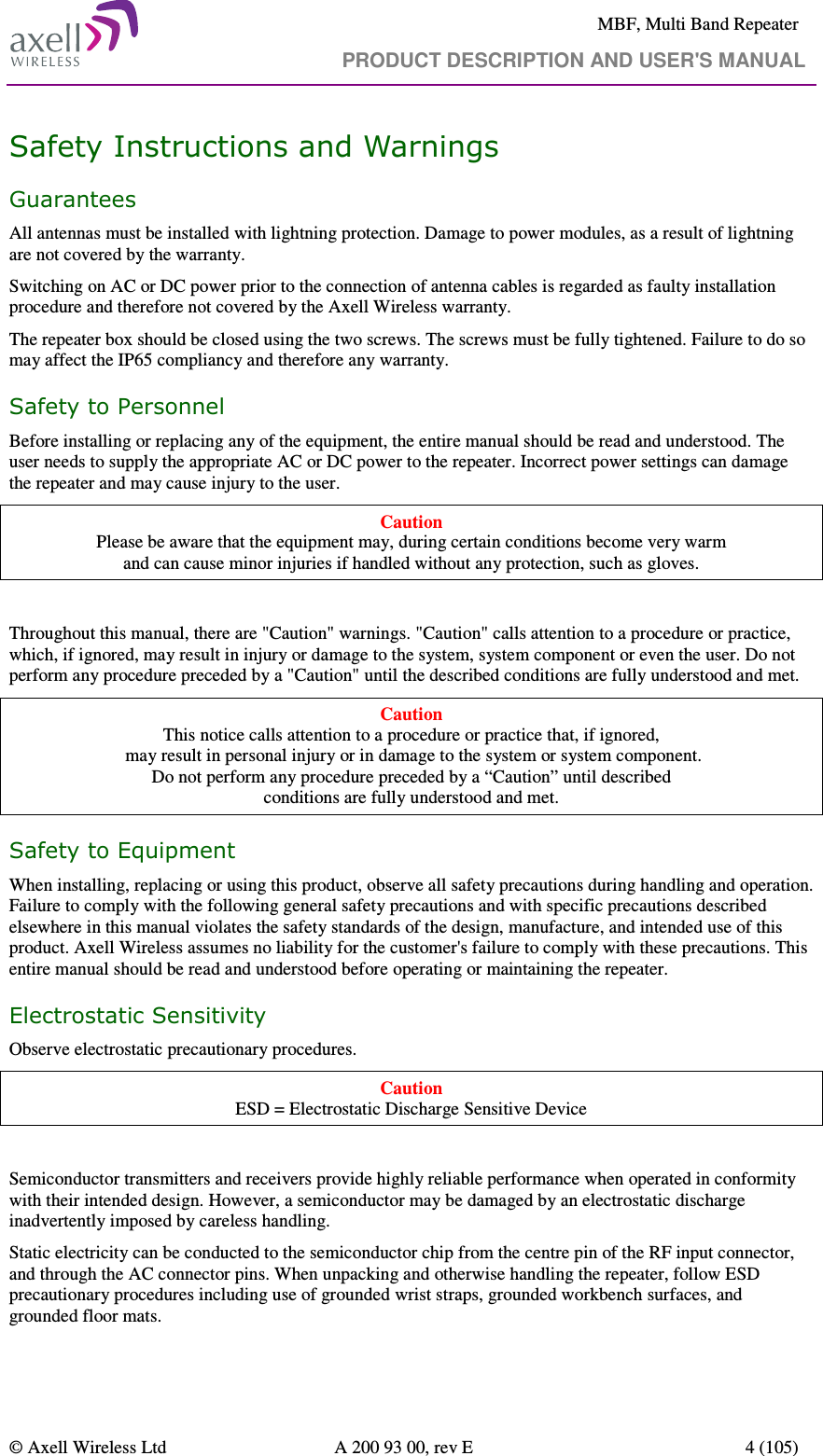     MBF, Multi Band Repeater                                     PRODUCT DESCRIPTION AND USER&apos;S MANUAL   © Axell Wireless Ltd  A 200 93 00, rev E  4 (105)  Safety Instructions and Warnings Guarantees All antennas must be installed with lightning protection. Damage to power modules, as a result of lightning are not covered by the warranty. Switching on AC or DC power prior to the connection of antenna cables is regarded as faulty installation procedure and therefore not covered by the Axell Wireless warranty.  The repeater box should be closed using the two screws. The screws must be fully tightened. Failure to do so may affect the IP65 compliancy and therefore any warranty.  Safety to Personnel Before installing or replacing any of the equipment, the entire manual should be read and understood. The user needs to supply the appropriate AC or DC power to the repeater. Incorrect power settings can damage the repeater and may cause injury to the user. Caution Please be aware that the equipment may, during certain conditions become very warm  and can cause minor injuries if handled without any protection, such as gloves.  Throughout this manual, there are &quot;Caution&quot; warnings. &quot;Caution&quot; calls attention to a procedure or practice, which, if ignored, may result in injury or damage to the system, system component or even the user. Do not perform any procedure preceded by a &quot;Caution&quot; until the described conditions are fully understood and met. Caution This notice calls attention to a procedure or practice that, if ignored,  may result in personal injury or in damage to the system or system component. Do not perform any procedure preceded by a “Caution” until described  conditions are fully understood and met. Safety to Equipment When installing, replacing or using this product, observe all safety precautions during handling and operation. Failure to comply with the following general safety precautions and with specific precautions described elsewhere in this manual violates the safety standards of the design, manufacture, and intended use of this product. Axell Wireless assumes no liability for the customer&apos;s failure to comply with these precautions. This entire manual should be read and understood before operating or maintaining the repeater. Electrostatic Sensitivity Observe electrostatic precautionary procedures. Caution ESD = Electrostatic Discharge Sensitive Device  Semiconductor transmitters and receivers provide highly reliable performance when operated in conformity with their intended design. However, a semiconductor may be damaged by an electrostatic discharge inadvertently imposed by careless handling. Static electricity can be conducted to the semiconductor chip from the centre pin of the RF input connector, and through the AC connector pins. When unpacking and otherwise handling the repeater, follow ESD precautionary procedures including use of grounded wrist straps, grounded workbench surfaces, and grounded floor mats. 