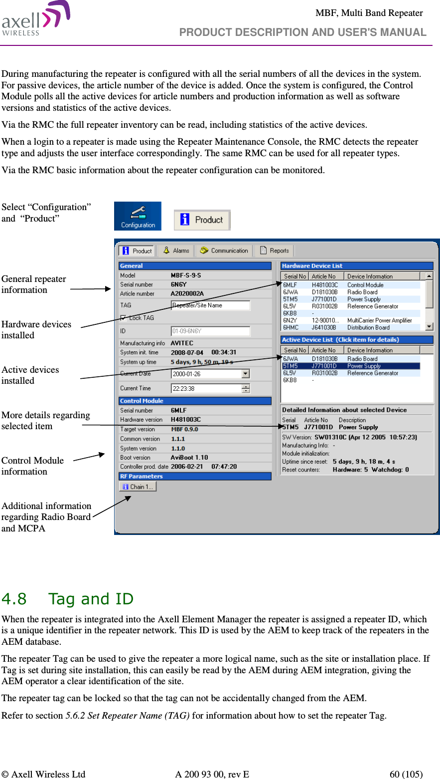     MBF, Multi Band Repeater                                     PRODUCT DESCRIPTION AND USER&apos;S MANUAL   © Axell Wireless Ltd  A 200 93 00, rev E  60 (105)  During manufacturing the repeater is configured with all the serial numbers of all the devices in the system. For passive devices, the article number of the device is added. Once the system is configured, the Control Module polls all the active devices for article numbers and production information as well as software versions and statistics of the active devices.  Via the RMC the full repeater inventory can be read, including statistics of the active devices. When a login to a repeater is made using the Repeater Maintenance Console, the RMC detects the repeater type and adjusts the user interface correspondingly. The same RMC can be used for all repeater types. Via the RMC basic information about the repeater configuration can be monitored.  Select “Configuration” and  “Product”           General repeater information  Hardware devices installed  Active devices installed  More details regarding selected item  Control Module information   Additional information regarding Radio Board and MCPA                  4.8 Tag and ID  When the repeater is integrated into the Axell Element Manager the repeater is assigned a repeater ID, which is a unique identifier in the repeater network. This ID is used by the AEM to keep track of the repeaters in the AEM database.  The repeater Tag can be used to give the repeater a more logical name, such as the site or installation place. If Tag is set during site installation, this can easily be read by the AEM during AEM integration, giving the AEM operator a clear identification of the site. The repeater tag can be locked so that the tag can not be accidentally changed from the AEM. Refer to section 5.6.2 Set Repeater Name (TAG) for information about how to set the repeater Tag. 