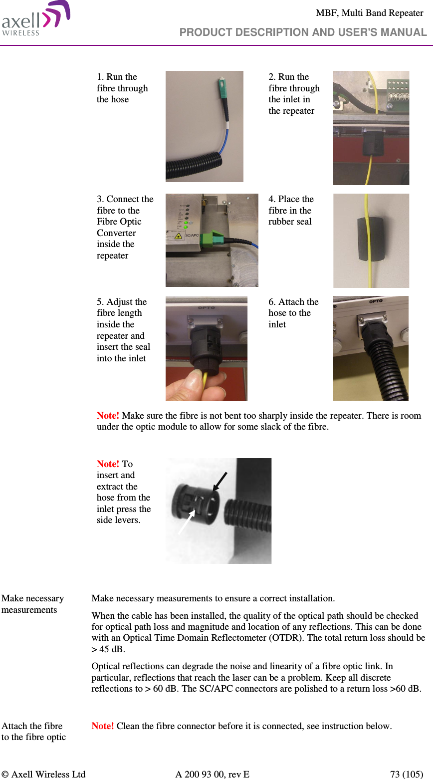     MBF, Multi Band Repeater                                     PRODUCT DESCRIPTION AND USER&apos;S MANUAL   © Axell Wireless Ltd  A 200 93 00, rev E  73 (105)  1. Run the fibre through the hose   2. Run the fibre through the inlet in the repeater   3. Connect the fibre to the Fibre Optic Converter inside the repeater  4. Place the fibre in the rubber seal  5. Adjust the fibre length inside the repeater and insert the seal into the inlet  6. Attach the hose to the inlet  Note! Make sure the fibre is not bent too sharply inside the repeater. There is room under the optic module to allow for some slack of the fibre.  Note! To insert and extract the hose from the inlet press the side levers.     Make necessary measurements   Make necessary measurements to ensure a correct installation.  When the cable has been installed, the quality of the optical path should be checked for optical path loss and magnitude and location of any reflections. This can be done with an Optical Time Domain Reflectometer (OTDR). The total return loss should be &gt; 45 dB. Optical reflections can degrade the noise and linearity of a fibre optic link. In particular, reflections that reach the laser can be a problem. Keep all discrete reflections to &gt; 60 dB. The SC/APC connectors are polished to a return loss &gt;60 dB.  Attach the fibre to the fibre optic  Note! Clean the fibre connector before it is connected, see instruction below.  