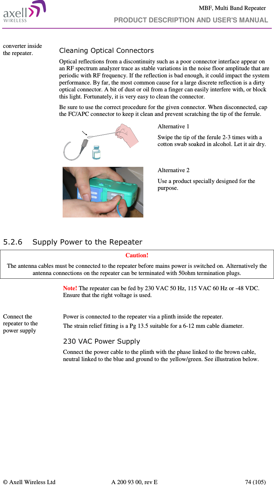     MBF, Multi Band Repeater                                     PRODUCT DESCRIPTION AND USER&apos;S MANUAL   © Axell Wireless Ltd  A 200 93 00, rev E  74 (105)  converter inside the repeater. Cleaning Optical Connectors Optical reflections from a discontinuity such as a poor connector interface appear on an RF spectrum analyzer trace as stable variations in the noise floor amplitude that are periodic with RF frequency. If the reflection is bad enough, it could impact the system performance. By far, the most common cause for a large discrete reflection is a dirty optical connector. A bit of dust or oil from a finger can easily interfere with, or block this light. Fortunately, it is very easy to clean the connector.  Be sure to use the correct procedure for the given connector. When disconnected, cap the FC/APC connector to keep it clean and prevent scratching the tip of the ferrule.  Alternative 1 Swipe the tip of the ferule 2-3 times with a cotton swab soaked in alcohol. Let it air dry.   Alternative 2 Use a product specially designed for the purpose.    5.2.6 Supply Power to the Repeater  Caution! The antenna cables must be connected to the repeater before mains power is switched on. Alternatively the antenna connections on the repeater can be terminated with 50ohm termination plugs.   Note! The repeater can be fed by 230 VAC 50 Hz, 115 VAC 60 Hz or -48 VDC. Ensure that the right voltage is used.  Connect the repeater to the power supply               Power is connected to the repeater via a plinth inside the repeater.  The strain relief fitting is a Pg 13.5 suitable for a 6-12 mm cable diameter. 230 VAC Power Supply Connect the power cable to the plinth with the phase linked to the brown cable, neutral linked to the blue and ground to the yellow/green. See illustration below.  