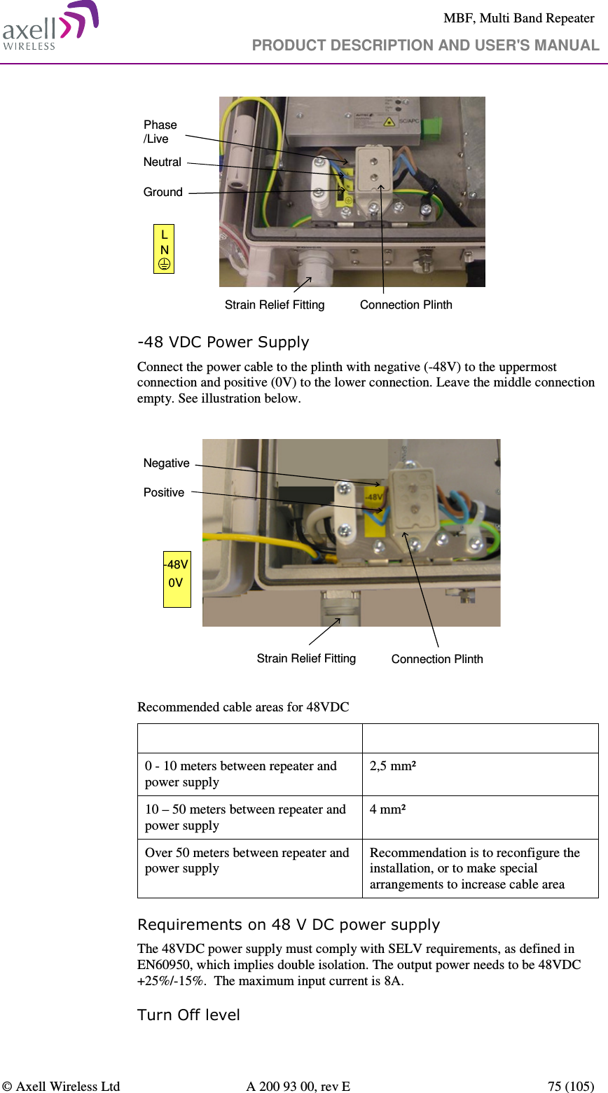     MBF, Multi Band Repeater                                     PRODUCT DESCRIPTION AND USER&apos;S MANUAL   © Axell Wireless Ltd  A 200 93 00, rev E  75 (105)                   Connection PlinthPhase/LiveNeutralGroundLNStrain Relief Fitting -48 VDC Power Supply Connect the power cable to the plinth with negative (-48V) to the uppermost connection and positive (0V) to the lower connection. Leave the middle connection empty. See illustration below.  Connection PlinthNegativePositive-48V0VStrain Relief Fitting  Recommended cable areas for 48VDC Distance  Cable Area 0 - 10 meters between repeater and power supply 2,5 mm² 10 – 50 meters between repeater and power supply 4 mm² Over 50 meters between repeater and power supply Recommendation is to reconfigure the installation, or to make special arrangements to increase cable area Requirements on 48 V DC power supply  The 48VDC power supply must comply with SELV requirements, as defined in EN60950, which implies double isolation. The output power needs to be 48VDC +25%/-15%.  The maximum input current is 8A. Turn Off level 