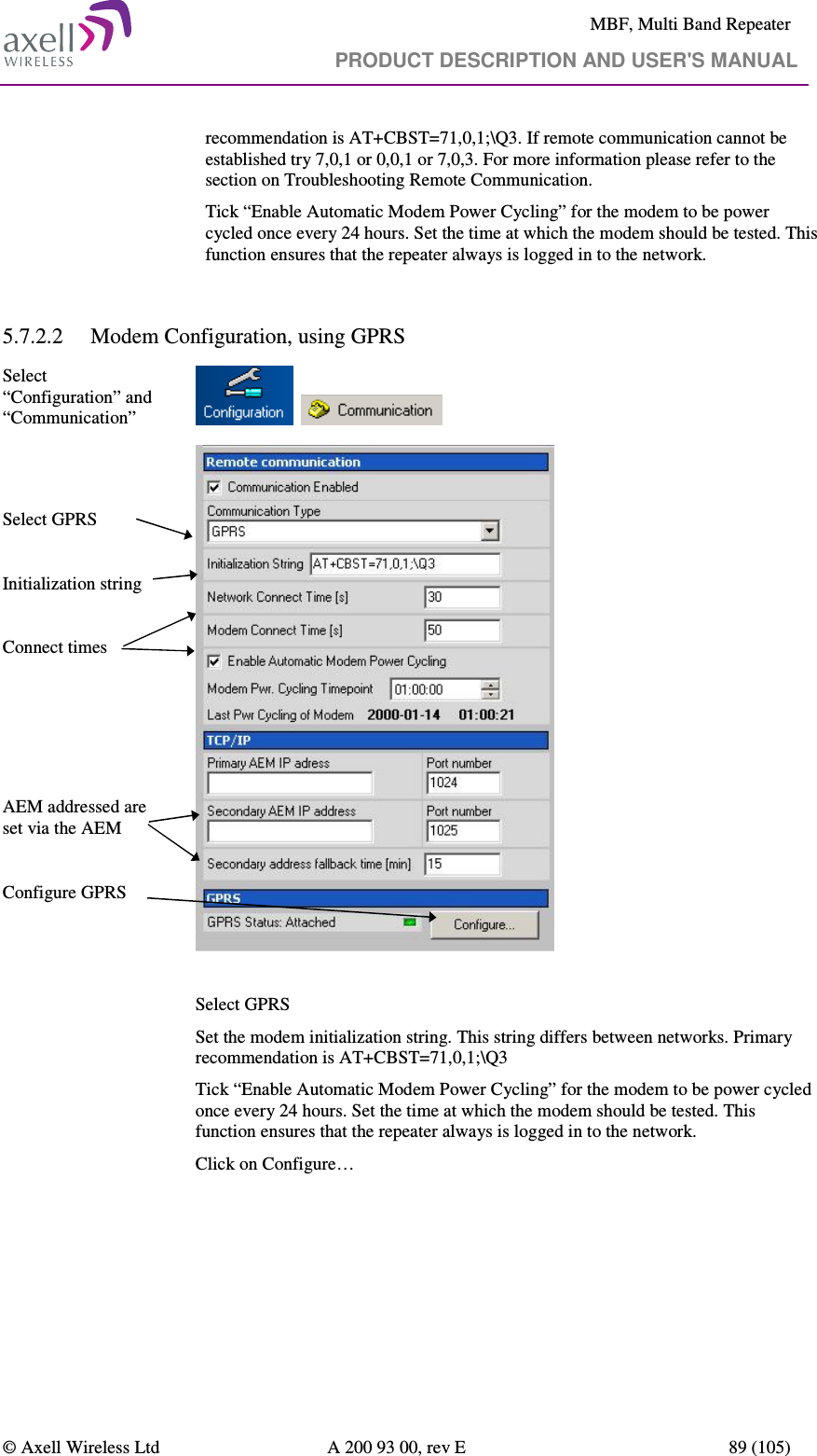     MBF, Multi Band Repeater                                     PRODUCT DESCRIPTION AND USER&apos;S MANUAL   © Axell Wireless Ltd  A 200 93 00, rev E  89 (105)  recommendation is AT+CBST=71,0,1;\Q3. If remote communication cannot be established try 7,0,1 or 0,0,1 or 7,0,3. For more information please refer to the section on Troubleshooting Remote Communication. Tick “Enable Automatic Modem Power Cycling” for the modem to be power cycled once every 24 hours. Set the time at which the modem should be tested. This function ensures that the repeater always is logged in to the network.  5.7.2.2 Modem Configuration, using GPRS Select “Configuration” and “Communication”           Select GPRS  Initialization string  Connect times      AEM addressed are set via the AEM  Configure GPRS    Select GPRS Set the modem initialization string. This string differs between networks. Primary recommendation is AT+CBST=71,0,1;\Q3 Tick “Enable Automatic Modem Power Cycling” for the modem to be power cycled once every 24 hours. Set the time at which the modem should be tested. This function ensures that the repeater always is logged in to the network. Click on Configure…  