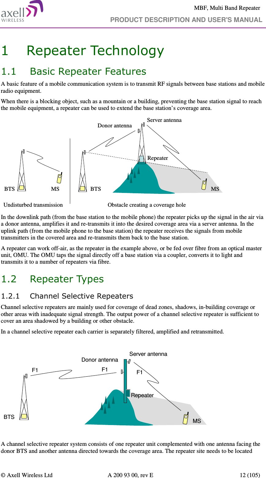     MBF, Multi Band Repeater                                     PRODUCT DESCRIPTION AND USER&apos;S MANUAL   © Axell Wireless Ltd  A 200 93 00, rev E  12 (105)  1 Repeater Technology 1.1 Basic Repeater Features A basic feature of a mobile communication system is to transmit RF signals between base stations and mobile radio equipment.  When there is a blocking object, such as a mountain or a building, preventing the base station signal to reach the mobile equipment, a repeater can be used to extend the base station’s coverage area.  RepeaterBTS BTSDonor antennaServer antennaUndisturbed transmission Obstacle creating a coverage hole  MS MS In the downlink path (from the base station to the mobile phone) the repeater picks up the signal in the air via a donor antenna, amplifies it and re-transmits it into the desired coverage area via a server antenna. In the uplink path (from the mobile phone to the base station) the repeater receives the signals from mobile transmitters in the covered area and re-transmits them back to the base station. A repeater can work off-air, as the repeater in the example above, or be fed over fibre from an optical master unit, OMU. The OMU taps the signal directly off a base station via a coupler, converts it to light and transmits it to a number of repeaters via fibre. 1.2 Repeater Types 1.2.1 Channel Selective Repeaters Channel selective repeaters are mainly used for coverage of dead zones, shadows, in-building coverage or other areas with inadequate signal strength. The output power of a channel selective repeater is sufficient to cover an area shadowed by a building or other obstacle.  In a channel selective repeater each carrier is separately filtered, amplified and retransmitted.  BTSDonor antennaServer antennaF1 F1 F1RepeaterMS  A channel selective repeater system consists of one repeater unit complemented with one antenna facing the donor BTS and another antenna directed towards the coverage area. The repeater site needs to be located 