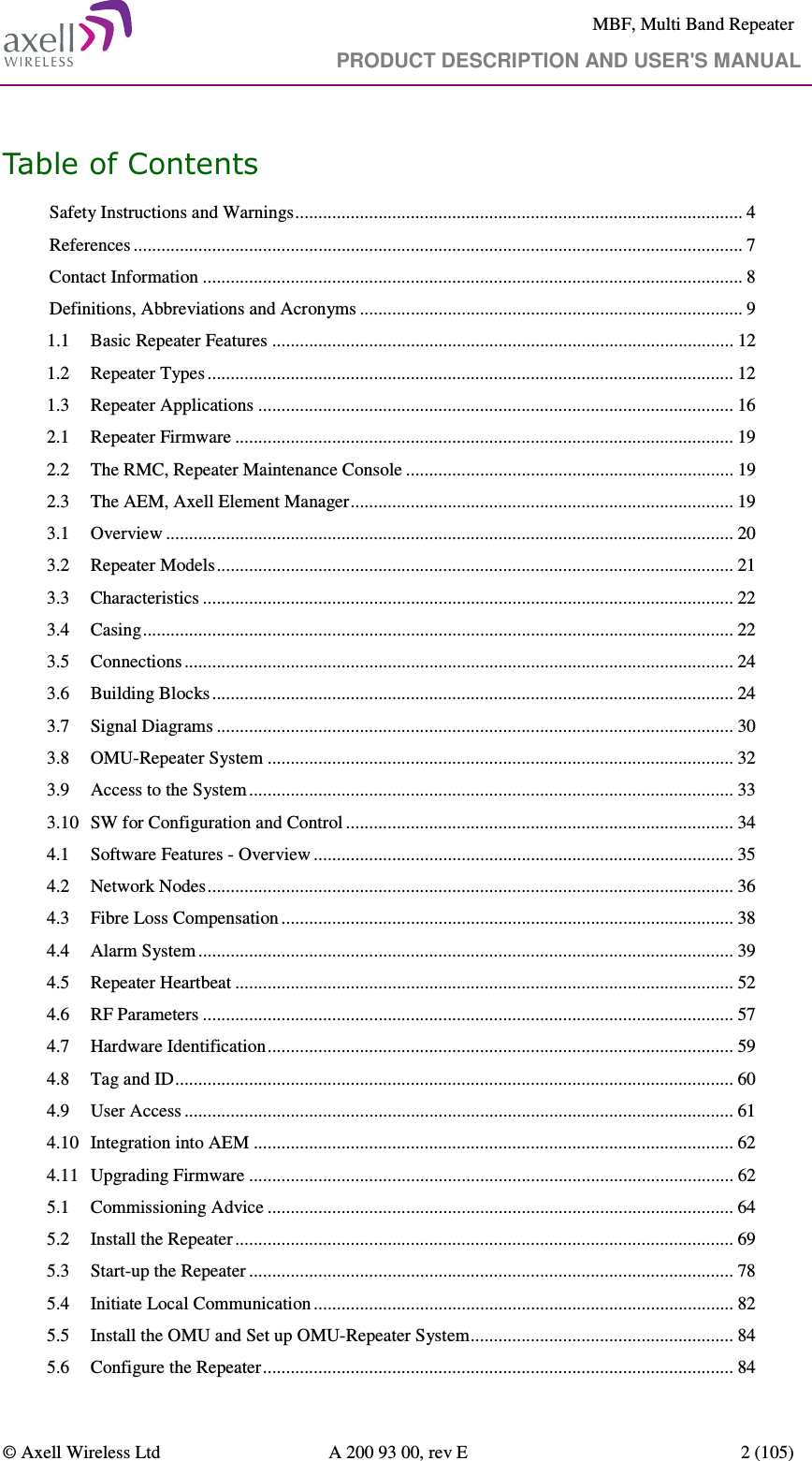     MBF, Multi Band Repeater                                     PRODUCT DESCRIPTION AND USER&apos;S MANUAL   © Axell Wireless Ltd  A 200 93 00, rev E  2 (105)  Table of Contents Safety Instructions and Warnings ................................................................................................. 4 References .................................................................................................................................... 7 Contact Information ..................................................................................................................... 8 Definitions, Abbreviations and Acronyms ................................................................................... 9 1.1 Basic Repeater Features .................................................................................................... 12 1.2 Repeater Types .................................................................................................................. 12 1.3 Repeater Applications ....................................................................................................... 16 2.1 Repeater Firmware ............................................................................................................ 19 2.2 The RMC, Repeater Maintenance Console ....................................................................... 19 2.3 The AEM, Axell Element Manager ................................................................................... 19 3.1 Overview ........................................................................................................................... 20 3.2 Repeater Models ................................................................................................................ 21 3.3 Characteristics ................................................................................................................... 22 3.4 Casing ................................................................................................................................ 22 3.5 Connections ....................................................................................................................... 24 3.6 Building Blocks ................................................................................................................. 24 3.7 Signal Diagrams ................................................................................................................ 30 3.8 OMU-Repeater System ..................................................................................................... 32 3.9 Access to the System ......................................................................................................... 33 3.10 SW for Configuration and Control .................................................................................... 34 4.1 Software Features - Overview ........................................................................................... 35 4.2 Network Nodes .................................................................................................................. 36 4.3 Fibre Loss Compensation .................................................................................................. 38 4.4 Alarm System .................................................................................................................... 39 4.5 Repeater Heartbeat ............................................................................................................ 52 4.6 RF Parameters ................................................................................................................... 57 4.7 Hardware Identification ..................................................................................................... 59 4.8 Tag and ID ......................................................................................................................... 60 4.9 User Access ....................................................................................................................... 61 4.10 Integration into AEM ........................................................................................................ 62 4.11 Upgrading Firmware ......................................................................................................... 62 5.1 Commissioning Advice ..................................................................................................... 64 5.2 Install the Repeater ............................................................................................................ 69 5.3 Start-up the Repeater ......................................................................................................... 78 5.4 Initiate Local Communication ........................................................................................... 82 5.5 Install the OMU and Set up OMU-Repeater System ......................................................... 84 5.6 Configure the Repeater ...................................................................................................... 84 