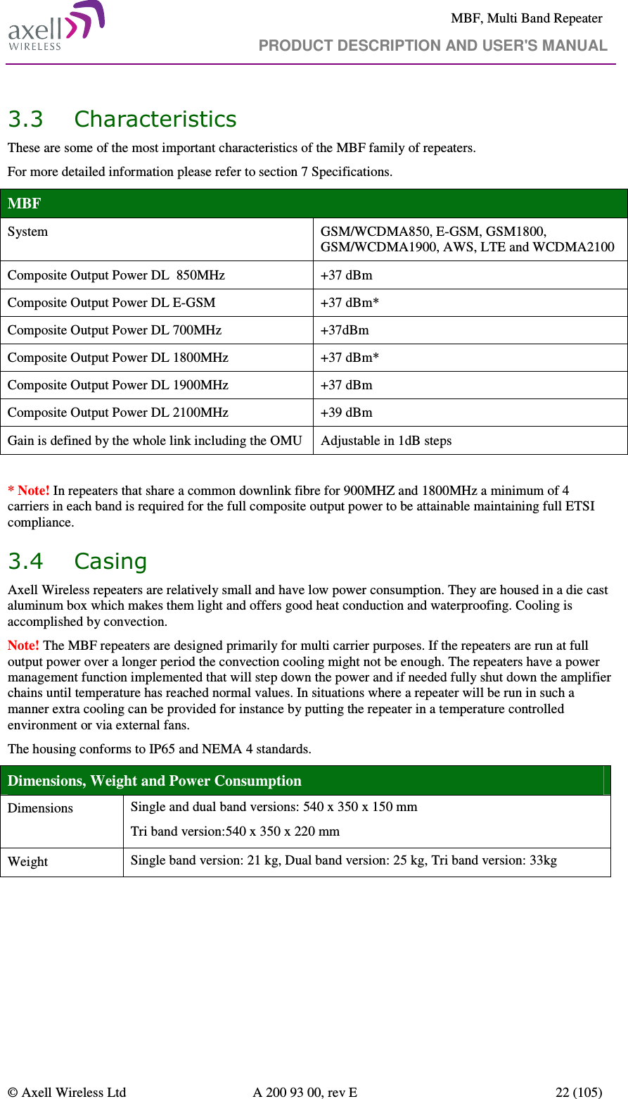     MBF, Multi Band Repeater                                     PRODUCT DESCRIPTION AND USER&apos;S MANUAL   © Axell Wireless Ltd  A 200 93 00, rev E  22 (105)  3.3 Characteristics  These are some of the most important characteristics of the MBF family of repeaters. For more detailed information please refer to section 7 Specifications. MBF System  GSM/WCDMA850, E-GSM, GSM1800, GSM/WCDMA1900, AWS, LTE and WCDMA2100 Composite Output Power DL  850MHz  +37 dBm Composite Output Power DL E-GSM    +37 dBm* Composite Output Power DL 700MHz  +37dBm Composite Output Power DL 1800MHz  +37 dBm* Composite Output Power DL 1900MHz  +37 dBm Composite Output Power DL 2100MHz  +39 dBm Gain is defined by the whole link including the OMU  Adjustable in 1dB steps  * Note! In repeaters that share a common downlink fibre for 900MHZ and 1800MHz a minimum of 4 carriers in each band is required for the full composite output power to be attainable maintaining full ETSI compliance. 3.4 Casing Axell Wireless repeaters are relatively small and have low power consumption. They are housed in a die cast aluminum box which makes them light and offers good heat conduction and waterproofing. Cooling is accomplished by convection.  Note! The MBF repeaters are designed primarily for multi carrier purposes. If the repeaters are run at full output power over a longer period the convection cooling might not be enough. The repeaters have a power management function implemented that will step down the power and if needed fully shut down the amplifier chains until temperature has reached normal values. In situations where a repeater will be run in such a manner extra cooling can be provided for instance by putting the repeater in a temperature controlled environment or via external fans. The housing conforms to IP65 and NEMA 4 standards.  Dimensions, Weight and Power Consumption Dimensions  Single and dual band versions: 540 x 350 x 150 mm Tri band version:540 x 350 x 220 mm Weight  Single band version: 21 kg, Dual band version: 25 kg, Tri band version: 33kg  