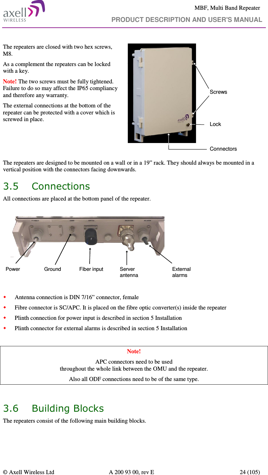     MBF, Multi Band Repeater                                     PRODUCT DESCRIPTION AND USER&apos;S MANUAL   © Axell Wireless Ltd  A 200 93 00, rev E  24 (105)  The repeaters are closed with two hex screws, M8.  As a complement the repeaters can be locked with a key. Note! The two screws must be fully tightened. Failure to do so may affect the IP65 compliancy and therefore any warranty.  The external connections at the bottom of the repeater can be protected with a cover which is screwed in place.  ScrewsConnectorsLock The repeaters are designed to be mounted on a wall or in a 19” rack. They should always be mounted in a vertical position with the connectors facing downwards. 3.5 Connections All connections are placed at the bottom panel of the repeater.   Power Fiber inputGround Server antennaExternal alarms       Antenna connection is DIN 7/16” connector, female  Fibre connector is SC/APC. It is placed on the fibre optic converter(s) inside the repeater  Plinth connection for power input is described in section 5 Installation  Plinth connector for external alarms is described in section 5 Installation  Note! APC connectors need to be used  throughout the whole link between the OMU and the repeater.  Also all ODF connections need to be of the same type.   3.6 Building Blocks The repeaters consist of the following main building blocks. 