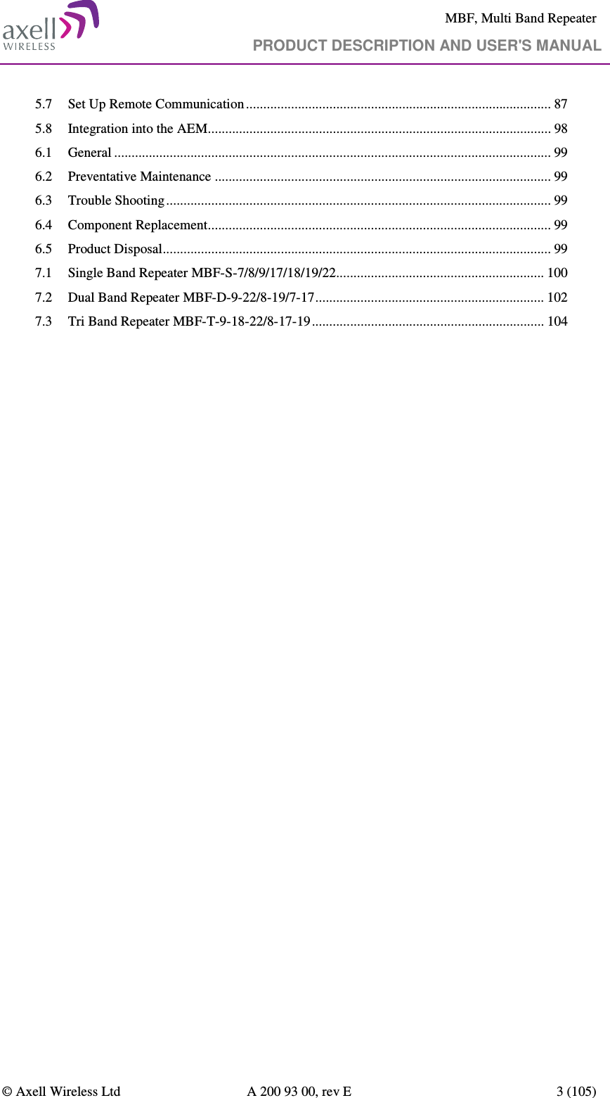     MBF, Multi Band Repeater                                     PRODUCT DESCRIPTION AND USER&apos;S MANUAL   © Axell Wireless Ltd  A 200 93 00, rev E  3 (105)  5.7 Set Up Remote Communication ........................................................................................ 87 5.8 Integration into the AEM ................................................................................................... 98 6.1 General .............................................................................................................................. 99 6.2 Preventative Maintenance ................................................................................................. 99 6.3 Trouble Shooting ............................................................................................................... 99 6.4 Component Replacement ................................................................................................... 99 6.5 Product Disposal ................................................................................................................ 99 7.1 Single Band Repeater MBF-S-7/8/9/17/18/19/22............................................................ 100 7.2 Dual Band Repeater MBF-D-9-22/8-19/7-17 .................................................................. 102 7.3 Tri Band Repeater MBF-T-9-18-22/8-17-19 ................................................................... 104 