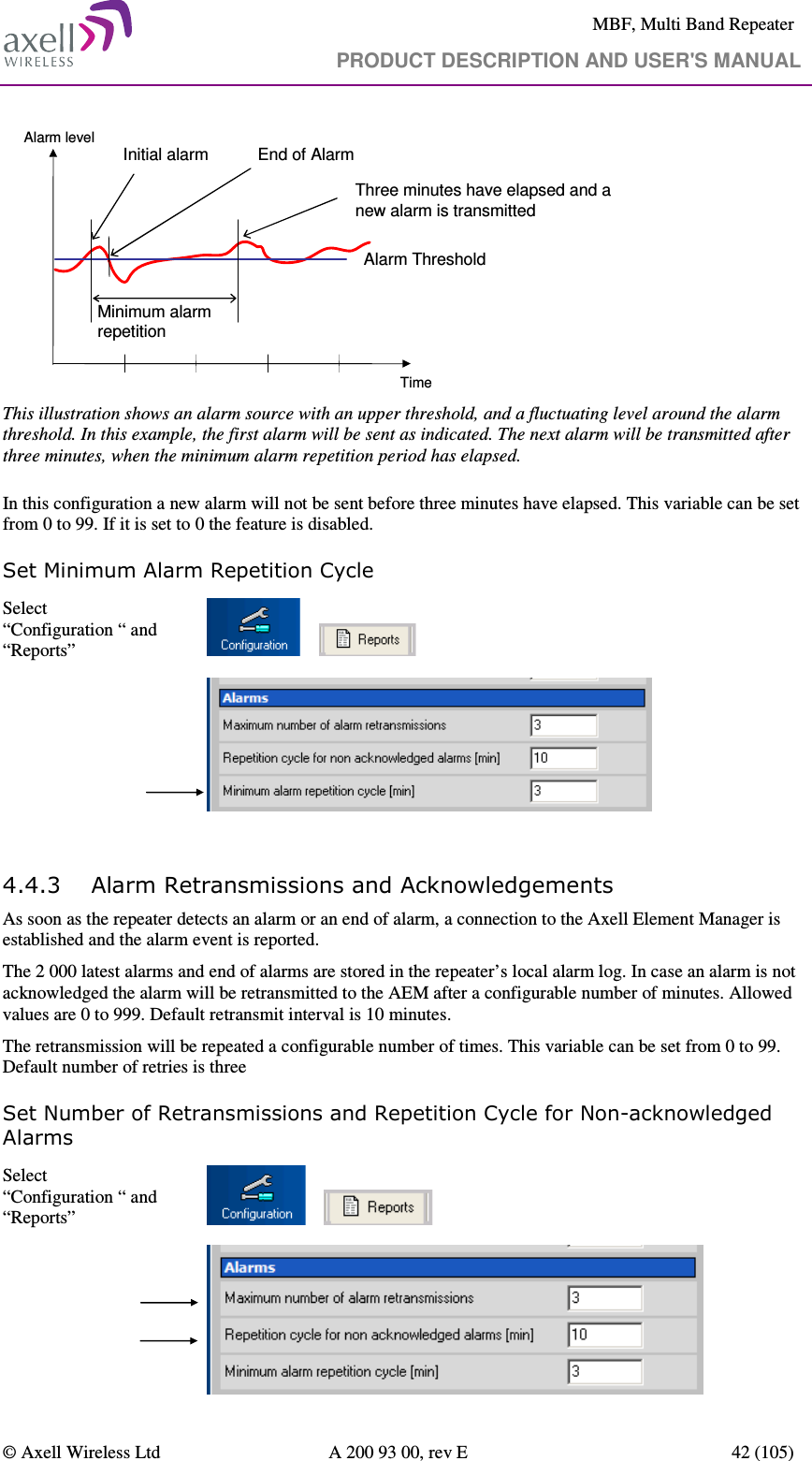     MBF, Multi Band Repeater                                     PRODUCT DESCRIPTION AND USER&apos;S MANUAL   © Axell Wireless Ltd  A 200 93 00, rev E  42 (105)  Alarm ThresholdInitial alarm End of AlarmThree minutes have elapsed and a new alarm is transmittedMinimum alarm repetitionAlarm levelTime This illustration shows an alarm source with an upper threshold, and a fluctuating level around the alarm threshold. In this example, the first alarm will be sent as indicated. The next alarm will be transmitted after three minutes, when the minimum alarm repetition period has elapsed.  In this configuration a new alarm will not be sent before three minutes have elapsed. This variable can be set from 0 to 99. If it is set to 0 the feature is disabled.  Set Minimum Alarm Repetition Cycle Select “Configuration “ and “Reports”             4.4.3 Alarm Retransmissions and Acknowledgements  As soon as the repeater detects an alarm or an end of alarm, a connection to the Axell Element Manager is established and the alarm event is reported.  The 2 000 latest alarms and end of alarms are stored in the repeater’s local alarm log. In case an alarm is not acknowledged the alarm will be retransmitted to the AEM after a configurable number of minutes. Allowed values are 0 to 999. Default retransmit interval is 10 minutes. The retransmission will be repeated a configurable number of times. This variable can be set from 0 to 99. Default number of retries is three  Set Number of Retransmissions and Repetition Cycle for Non-acknowledged Alarms Select “Configuration “ and “Reports”            