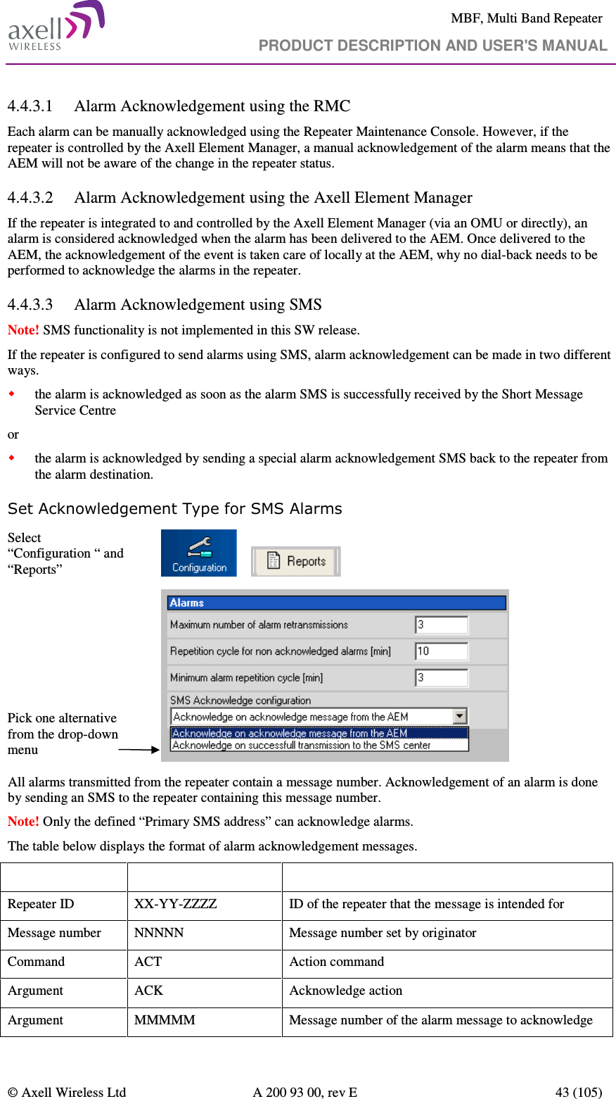     MBF, Multi Band Repeater                                     PRODUCT DESCRIPTION AND USER&apos;S MANUAL   © Axell Wireless Ltd  A 200 93 00, rev E  43 (105)  4.4.3.1 Alarm Acknowledgement using the RMC Each alarm can be manually acknowledged using the Repeater Maintenance Console. However, if the repeater is controlled by the Axell Element Manager, a manual acknowledgement of the alarm means that the AEM will not be aware of the change in the repeater status.  4.4.3.2 Alarm Acknowledgement using the Axell Element Manager If the repeater is integrated to and controlled by the Axell Element Manager (via an OMU or directly), an alarm is considered acknowledged when the alarm has been delivered to the AEM. Once delivered to the AEM, the acknowledgement of the event is taken care of locally at the AEM, why no dial-back needs to be performed to acknowledge the alarms in the repeater. 4.4.3.3 Alarm Acknowledgement using SMS Note! SMS functionality is not implemented in this SW release. If the repeater is configured to send alarms using SMS, alarm acknowledgement can be made in two different ways.  the alarm is acknowledged as soon as the alarm SMS is successfully received by the Short Message Service Centre or  the alarm is acknowledged by sending a special alarm acknowledgement SMS back to the repeater from the alarm destination.  Set Acknowledgement Type for SMS Alarms Select “Configuration “ and “Reports”             Pick one alternative from the drop-down menu   All alarms transmitted from the repeater contain a message number. Acknowledgement of an alarm is done by sending an SMS to the repeater containing this message number.  Note! Only the defined “Primary SMS address” can acknowledge alarms. The table below displays the format of alarm acknowledgement messages. Message field  Format  Description Repeater ID  XX-YY-ZZZZ  ID of the repeater that the message is intended for Message number  NNNNN  Message number set by originator Command  ACT  Action command  Argument  ACK  Acknowledge action Argument  MMMMM  Message number of the alarm message to acknowledge 