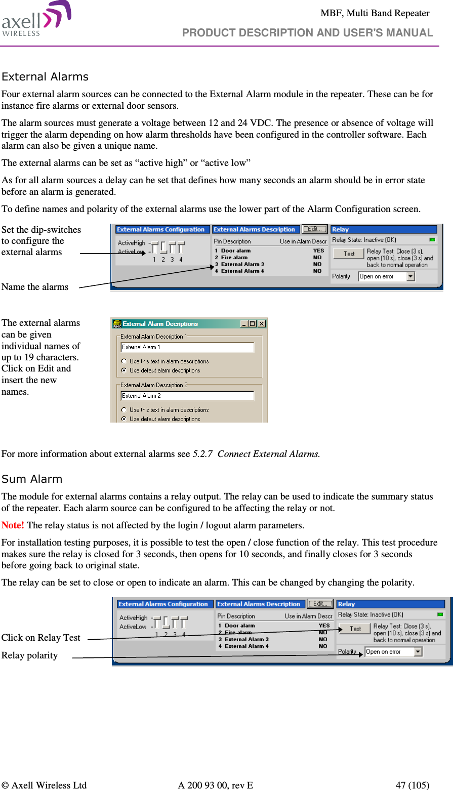     MBF, Multi Band Repeater                                     PRODUCT DESCRIPTION AND USER&apos;S MANUAL   © Axell Wireless Ltd  A 200 93 00, rev E  47 (105)  External Alarms Four external alarm sources can be connected to the External Alarm module in the repeater. These can be for instance fire alarms or external door sensors.  The alarm sources must generate a voltage between 12 and 24 VDC. The presence or absence of voltage will trigger the alarm depending on how alarm thresholds have been configured in the controller software. Each alarm can also be given a unique name.  The external alarms can be set as “active high” or “active low” As for all alarm sources a delay can be set that defines how many seconds an alarm should be in error state before an alarm is generated. To define names and polarity of the external alarms use the lower part of the Alarm Configuration screen.   Set the dip-switches to configure the external alarms  Name the alarms   The external alarms can be given individual names of up to 19 characters. Click on Edit and insert the new names.     For more information about external alarms see 5.2.7  Connect External Alarms. Sum Alarm  The module for external alarms contains a relay output. The relay can be used to indicate the summary status of the repeater. Each alarm source can be configured to be affecting the relay or not.  Note! The relay status is not affected by the login / logout alarm parameters. For installation testing purposes, it is possible to test the open / close function of the relay. This test procedure makes sure the relay is closed for 3 seconds, then opens for 10 seconds, and finally closes for 3 seconds before going back to original state.  The relay can be set to close or open to indicate an alarm. This can be changed by changing the polarity.   Click on Relay Test  Relay polarity    