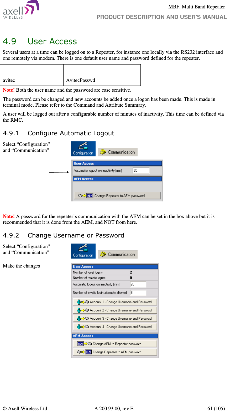     MBF, Multi Band Repeater                                     PRODUCT DESCRIPTION AND USER&apos;S MANUAL   © Axell Wireless Ltd  A 200 93 00, rev E  61 (105)  4.9 User Access  Several users at a time can be logged on to a Repeater, for instance one locally via the RS232 interface and one remotely via modem. There is one default user name and password defined for the repeater.  User Name  Password avitec  AvitecPasswd Note! Both the user name and the password are case sensitive. The password can be changed and new accounts be added once a logon has been made. This is made in terminal mode. Please refer to the Command and Attribute Summary. A user will be logged out after a configurable number of minutes of inactivity. This time can be defined via the RMC. 4.9.1 Configure Automatic Logout Select “Configuration” and “Communication”             Note! A password for the repeater’s communication with the AEM can be set in the box above but it is recommended that it is done from the AEM, and NOT from here. 4.9.2 Change Username or Password Select “Configuration” and “Communication”      Make the changes     