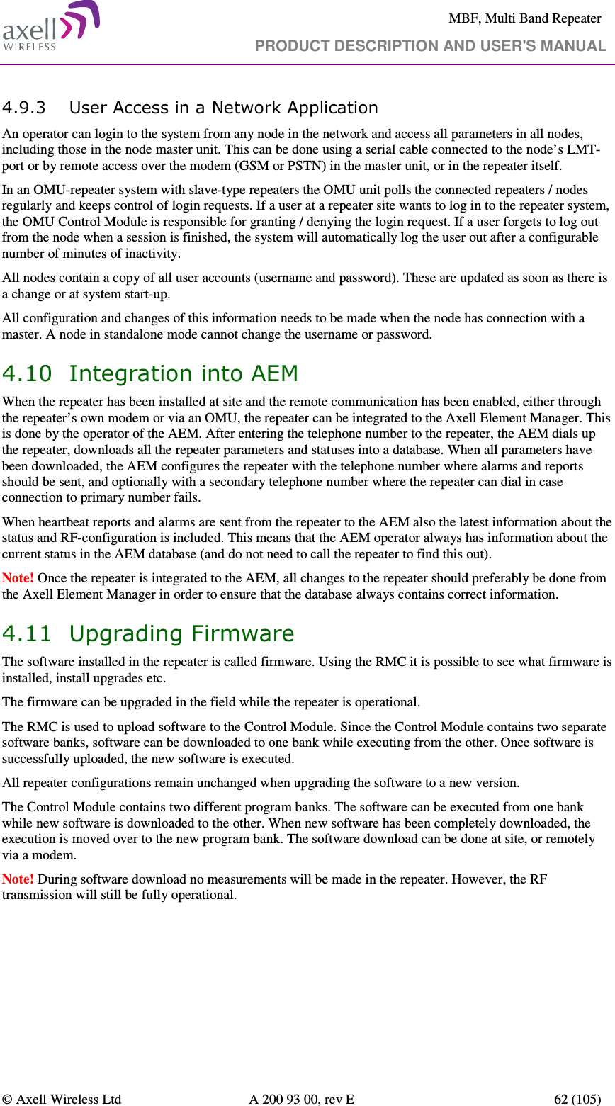     MBF, Multi Band Repeater                                     PRODUCT DESCRIPTION AND USER&apos;S MANUAL   © Axell Wireless Ltd  A 200 93 00, rev E  62 (105)  4.9.3 User Access in a Network Application An operator can login to the system from any node in the network and access all parameters in all nodes, including those in the node master unit. This can be done using a serial cable connected to the node’s LMT-port or by remote access over the modem (GSM or PSTN) in the master unit, or in the repeater itself.  In an OMU-repeater system with slave-type repeaters the OMU unit polls the connected repeaters / nodes regularly and keeps control of login requests. If a user at a repeater site wants to log in to the repeater system, the OMU Control Module is responsible for granting / denying the login request. If a user forgets to log out from the node when a session is finished, the system will automatically log the user out after a configurable number of minutes of inactivity.  All nodes contain a copy of all user accounts (username and password). These are updated as soon as there is a change or at system start-up. All configuration and changes of this information needs to be made when the node has connection with a master. A node in standalone mode cannot change the username or password. 4.10 Integration into AEM When the repeater has been installed at site and the remote communication has been enabled, either through the repeater’s own modem or via an OMU, the repeater can be integrated to the Axell Element Manager. This is done by the operator of the AEM. After entering the telephone number to the repeater, the AEM dials up the repeater, downloads all the repeater parameters and statuses into a database. When all parameters have been downloaded, the AEM configures the repeater with the telephone number where alarms and reports should be sent, and optionally with a secondary telephone number where the repeater can dial in case connection to primary number fails. When heartbeat reports and alarms are sent from the repeater to the AEM also the latest information about the status and RF-configuration is included. This means that the AEM operator always has information about the current status in the AEM database (and do not need to call the repeater to find this out). Note! Once the repeater is integrated to the AEM, all changes to the repeater should preferably be done from the Axell Element Manager in order to ensure that the database always contains correct information. 4.11 Upgrading Firmware The software installed in the repeater is called firmware. Using the RMC it is possible to see what firmware is installed, install upgrades etc. The firmware can be upgraded in the field while the repeater is operational.   The RMC is used to upload software to the Control Module. Since the Control Module contains two separate software banks, software can be downloaded to one bank while executing from the other. Once software is successfully uploaded, the new software is executed. All repeater configurations remain unchanged when upgrading the software to a new version. The Control Module contains two different program banks. The software can be executed from one bank while new software is downloaded to the other. When new software has been completely downloaded, the execution is moved over to the new program bank. The software download can be done at site, or remotely via a modem. Note! During software download no measurements will be made in the repeater. However, the RF transmission will still be fully operational. 