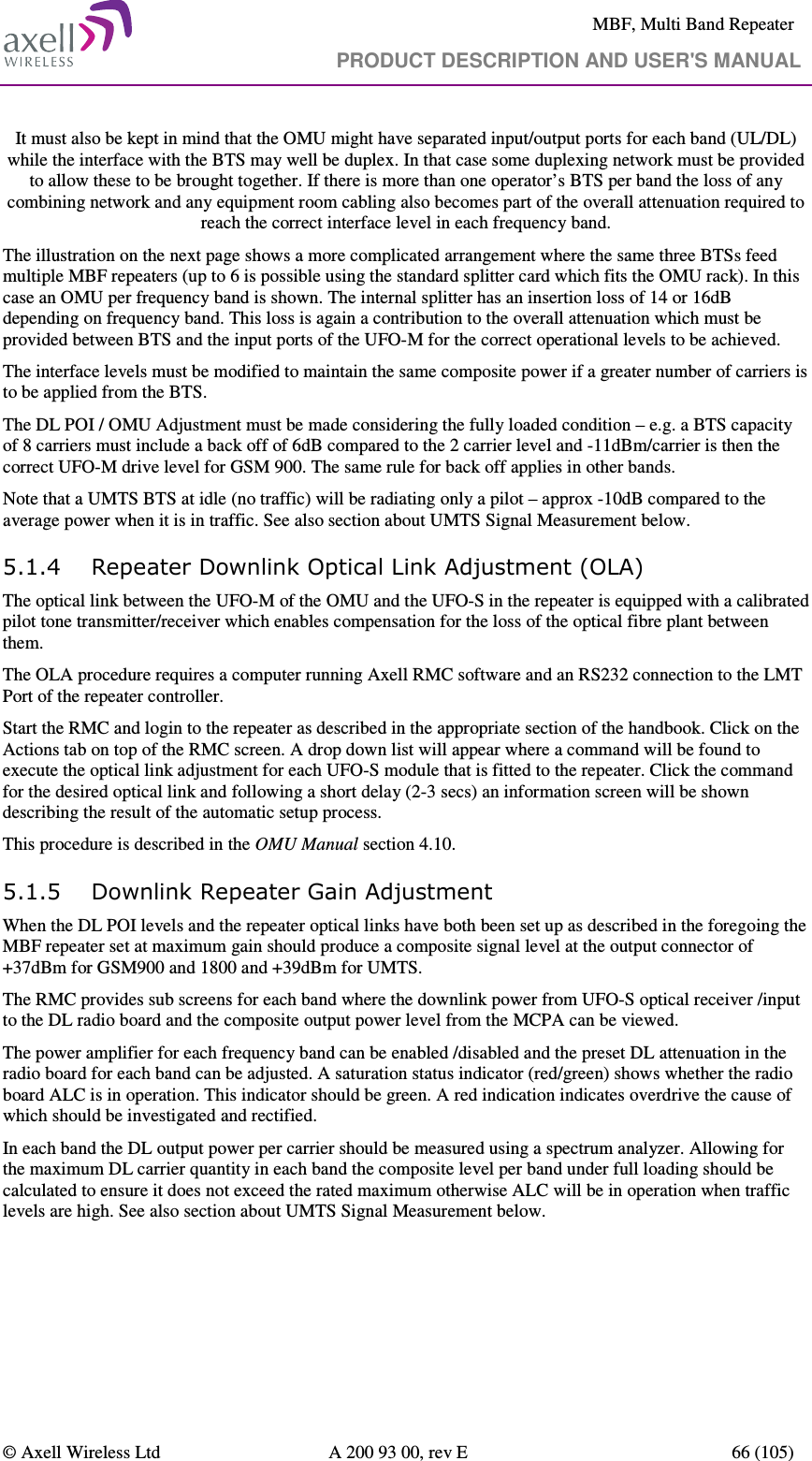     MBF, Multi Band Repeater                                     PRODUCT DESCRIPTION AND USER&apos;S MANUAL   © Axell Wireless Ltd  A 200 93 00, rev E  66 (105)  It must also be kept in mind that the OMU might have separated input/output ports for each band (UL/DL) while the interface with the BTS may well be duplex. In that case some duplexing network must be provided to allow these to be brought together. If there is more than one operator’s BTS per band the loss of any combining network and any equipment room cabling also becomes part of the overall attenuation required to reach the correct interface level in each frequency band. The illustration on the next page shows a more complicated arrangement where the same three BTSs feed multiple MBF repeaters (up to 6 is possible using the standard splitter card which fits the OMU rack). In this case an OMU per frequency band is shown. The internal splitter has an insertion loss of 14 or 16dB depending on frequency band. This loss is again a contribution to the overall attenuation which must be provided between BTS and the input ports of the UFO-M for the correct operational levels to be achieved. The interface levels must be modified to maintain the same composite power if a greater number of carriers is to be applied from the BTS.  The DL POI / OMU Adjustment must be made considering the fully loaded condition – e.g. a BTS capacity of 8 carriers must include a back off of 6dB compared to the 2 carrier level and -11dBm/carrier is then the correct UFO-M drive level for GSM 900. The same rule for back off applies in other bands.  Note that a UMTS BTS at idle (no traffic) will be radiating only a pilot – approx -10dB compared to the average power when it is in traffic. See also section about UMTS Signal Measurement below. 5.1.4 Repeater Downlink Optical Link Adjustment (OLA) The optical link between the UFO-M of the OMU and the UFO-S in the repeater is equipped with a calibrated pilot tone transmitter/receiver which enables compensation for the loss of the optical fibre plant between them. The OLA procedure requires a computer running Axell RMC software and an RS232 connection to the LMT Port of the repeater controller.  Start the RMC and login to the repeater as described in the appropriate section of the handbook. Click on the Actions tab on top of the RMC screen. A drop down list will appear where a command will be found to execute the optical link adjustment for each UFO-S module that is fitted to the repeater. Click the command for the desired optical link and following a short delay (2-3 secs) an information screen will be shown describing the result of the automatic setup process. This procedure is described in the OMU Manual section 4.10. 5.1.5 Downlink Repeater Gain Adjustment When the DL POI levels and the repeater optical links have both been set up as described in the foregoing the MBF repeater set at maximum gain should produce a composite signal level at the output connector of +37dBm for GSM900 and 1800 and +39dBm for UMTS. The RMC provides sub screens for each band where the downlink power from UFO-S optical receiver /input to the DL radio board and the composite output power level from the MCPA can be viewed.  The power amplifier for each frequency band can be enabled /disabled and the preset DL attenuation in the radio board for each band can be adjusted. A saturation status indicator (red/green) shows whether the radio board ALC is in operation. This indicator should be green. A red indication indicates overdrive the cause of which should be investigated and rectified.  In each band the DL output power per carrier should be measured using a spectrum analyzer. Allowing for the maximum DL carrier quantity in each band the composite level per band under full loading should be calculated to ensure it does not exceed the rated maximum otherwise ALC will be in operation when traffic levels are high. See also section about UMTS Signal Measurement below. 