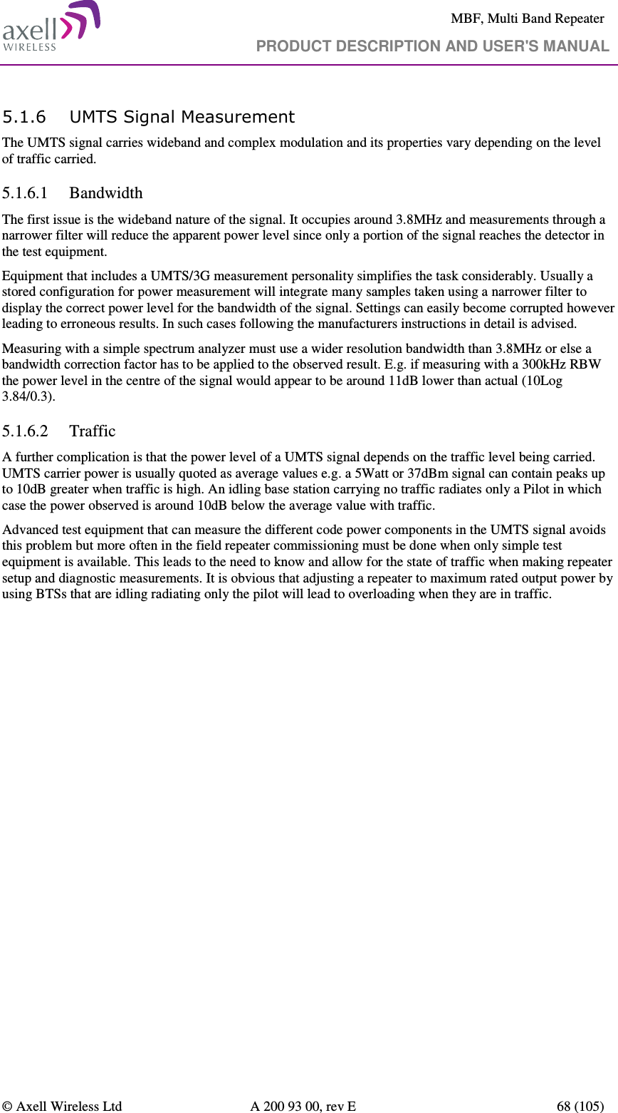     MBF, Multi Band Repeater                                     PRODUCT DESCRIPTION AND USER&apos;S MANUAL   © Axell Wireless Ltd  A 200 93 00, rev E  68 (105)  5.1.6 UMTS Signal Measurement The UMTS signal carries wideband and complex modulation and its properties vary depending on the level of traffic carried. 5.1.6.1 Bandwidth The first issue is the wideband nature of the signal. It occupies around 3.8MHz and measurements through a narrower filter will reduce the apparent power level since only a portion of the signal reaches the detector in the test equipment.  Equipment that includes a UMTS/3G measurement personality simplifies the task considerably. Usually a stored configuration for power measurement will integrate many samples taken using a narrower filter to display the correct power level for the bandwidth of the signal. Settings can easily become corrupted however leading to erroneous results. In such cases following the manufacturers instructions in detail is advised. Measuring with a simple spectrum analyzer must use a wider resolution bandwidth than 3.8MHz or else a bandwidth correction factor has to be applied to the observed result. E.g. if measuring with a 300kHz RBW the power level in the centre of the signal would appear to be around 11dB lower than actual (10Log 3.84/0.3). 5.1.6.2 Traffic A further complication is that the power level of a UMTS signal depends on the traffic level being carried. UMTS carrier power is usually quoted as average values e.g. a 5Watt or 37dBm signal can contain peaks up to 10dB greater when traffic is high. An idling base station carrying no traffic radiates only a Pilot in which case the power observed is around 10dB below the average value with traffic.  Advanced test equipment that can measure the different code power components in the UMTS signal avoids this problem but more often in the field repeater commissioning must be done when only simple test equipment is available. This leads to the need to know and allow for the state of traffic when making repeater setup and diagnostic measurements. It is obvious that adjusting a repeater to maximum rated output power by using BTSs that are idling radiating only the pilot will lead to overloading when they are in traffic.   