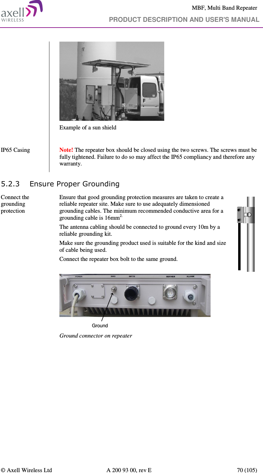     MBF, Multi Band Repeater                                     PRODUCT DESCRIPTION AND USER&apos;S MANUAL   © Axell Wireless Ltd  A 200 93 00, rev E  70 (105)   Example of a sun shield  IP65 Casing    Note! The repeater box should be closed using the two screws. The screws must be fully tightened. Failure to do so may affect the IP65 compliancy and therefore any warranty.  5.2.3 Ensure Proper Grounding Connect the grounding protection   Ensure that good grounding protection measures are taken to create a reliable repeater site. Make sure to use adequately dimensioned grounding cables. The minimum recommended conductive area for a grounding cable is 16mm2. The antenna cabling should be connected to ground every 10m by a reliable grounding kit.  Make sure the grounding product used is suitable for the kind and size of cable being used.  Connect the repeater box bolt to the same ground.  Ground Ground connector on repeater  