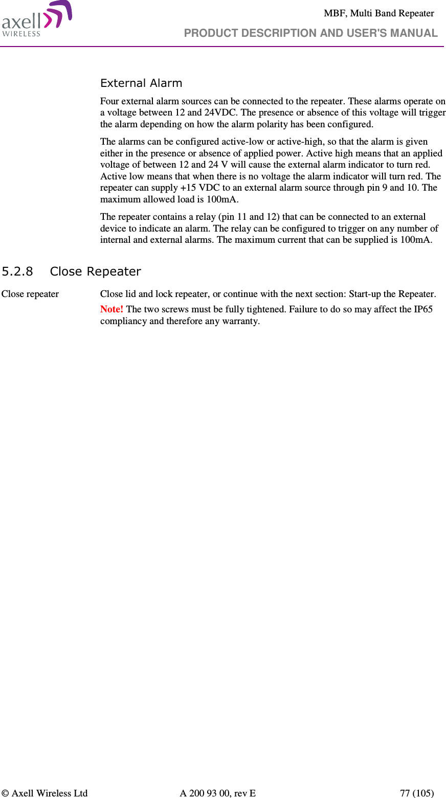     MBF, Multi Band Repeater                                     PRODUCT DESCRIPTION AND USER&apos;S MANUAL   © Axell Wireless Ltd  A 200 93 00, rev E  77 (105)  External Alarm  Four external alarm sources can be connected to the repeater. These alarms operate on a voltage between 12 and 24VDC. The presence or absence of this voltage will trigger the alarm depending on how the alarm polarity has been configured.  The alarms can be configured active-low or active-high, so that the alarm is given either in the presence or absence of applied power. Active high means that an applied voltage of between 12 and 24 V will cause the external alarm indicator to turn red. Active low means that when there is no voltage the alarm indicator will turn red. The repeater can supply +15 VDC to an external alarm source through pin 9 and 10. The maximum allowed load is 100mA. The repeater contains a relay (pin 11 and 12) that can be connected to an external device to indicate an alarm. The relay can be configured to trigger on any number of internal and external alarms. The maximum current that can be supplied is 100mA. 5.2.8 Close Repeater Close repeater  Close lid and lock repeater, or continue with the next section: Start-up the Repeater. Note! The two screws must be fully tightened. Failure to do so may affect the IP65 compliancy and therefore any warranty.   