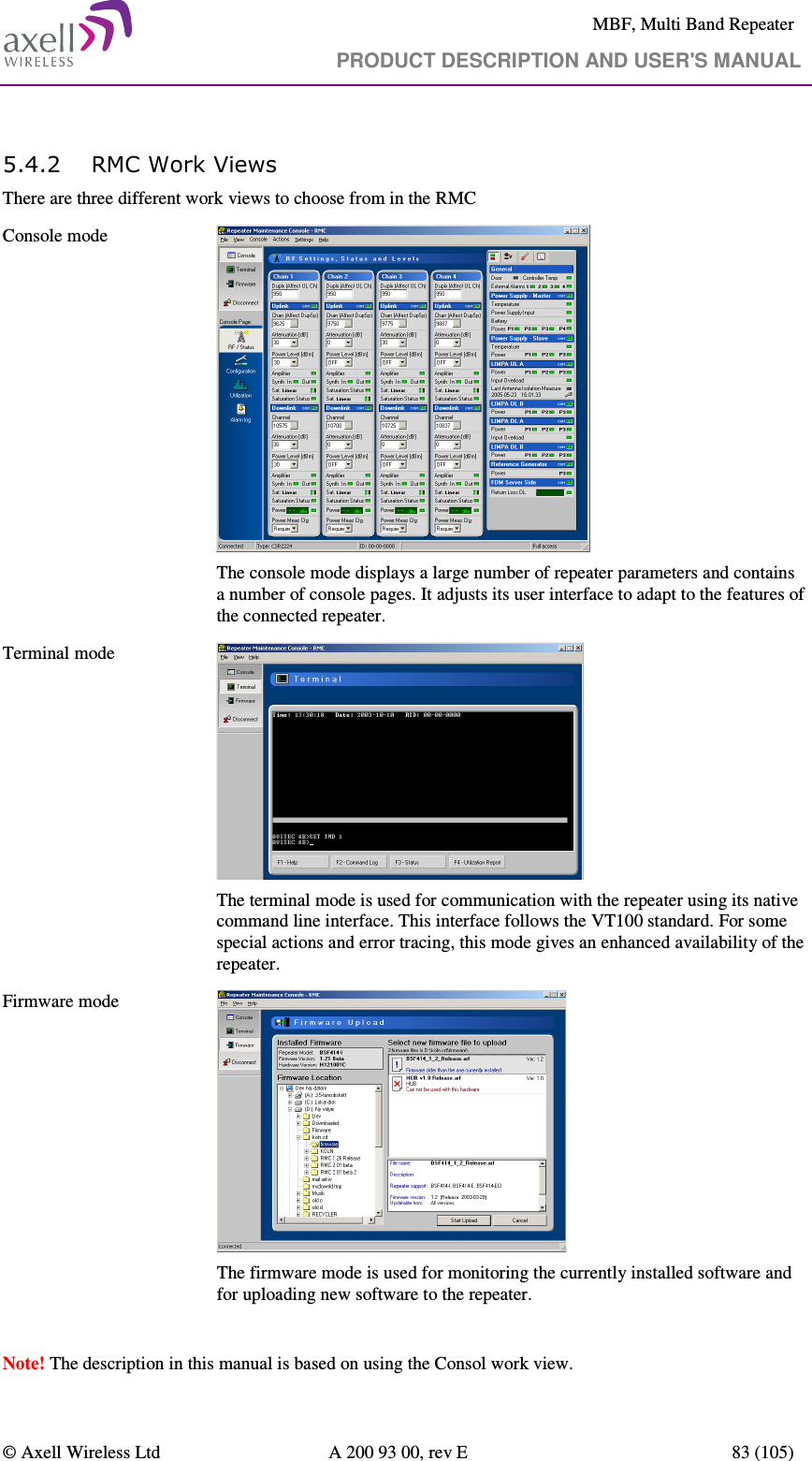     MBF, Multi Band Repeater                                     PRODUCT DESCRIPTION AND USER&apos;S MANUAL   © Axell Wireless Ltd  A 200 93 00, rev E  83 (105)  5.4.2 RMC Work Views There are three different work views to choose from in the RMC  Console mode    The console mode displays a large number of repeater parameters and contains a number of console pages. It adjusts its user interface to adapt to the features of the connected repeater. Terminal mode     The terminal mode is used for communication with the repeater using its native command line interface. This interface follows the VT100 standard. For some special actions and error tracing, this mode gives an enhanced availability of the repeater. Firmware mode    The firmware mode is used for monitoring the currently installed software and for uploading new software to the repeater.  Note! The description in this manual is based on using the Consol work view. 