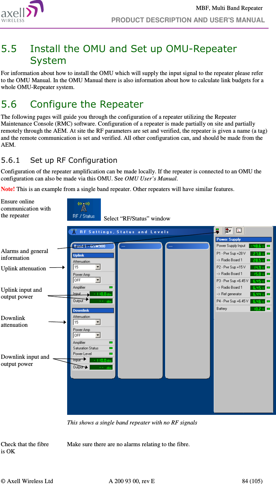     MBF, Multi Band Repeater                                     PRODUCT DESCRIPTION AND USER&apos;S MANUAL   © Axell Wireless Ltd  A 200 93 00, rev E  84 (105)  5.5 Install the OMU and Set up OMU-Repeater System For information about how to install the OMU which will supply the input signal to the repeater please refer to the OMU Manual. In the OMU Manual there is also information about how to calculate link budgets for a whole OMU-Repeater system.  5.6 Configure the Repeater The following pages will guide you through the configuration of a repeater utilizing the Repeater Maintenance Console (RMC) software. Configuration of a repeater is made partially on site and partially remotely through the AEM. At site the RF parameters are set and verified, the repeater is given a name (a tag) and the remote communication is set and verified. All other configuration can, and should be made from the AEM. 5.6.1 Set up RF Configuration Configuration of the repeater amplification can be made locally. If the repeater is connected to an OMU the configuration can also be made via this OMU. See OMU User’s Manual.  Note! This is an example from a single band repeater. Other repeaters will have similar features. Ensure online communication with the repeater     Select “RF/Status” window     Alarms and general information Uplink attenuation  Uplink input and output power  Downlink attenuation   Downlink input and output power      This shows a single band repeater with no RF signals  Check that the fibre is OK  Make sure there are no alarms relating to the fibre.  