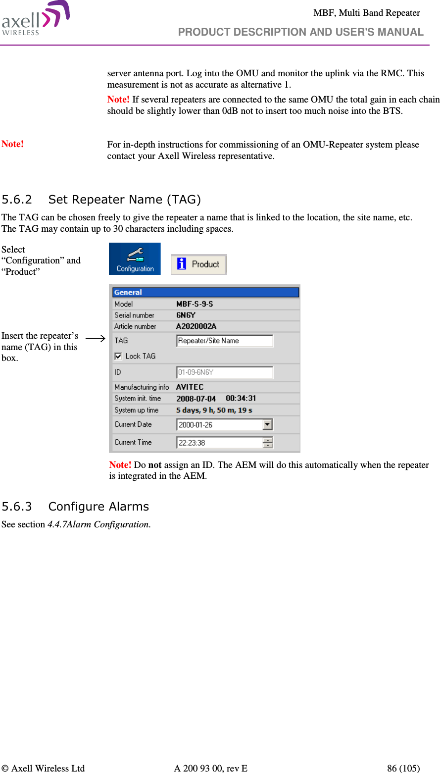     MBF, Multi Band Repeater                                     PRODUCT DESCRIPTION AND USER&apos;S MANUAL   © Axell Wireless Ltd  A 200 93 00, rev E  86 (105)  server antenna port. Log into the OMU and monitor the uplink via the RMC. This measurement is not as accurate as alternative 1.  Note! If several repeaters are connected to the same OMU the total gain in each chain should be slightly lower than 0dB not to insert too much noise into the BTS.  Note!   For in-depth instructions for commissioning of an OMU-Repeater system please contact your Axell Wireless representative.  5.6.2 Set Repeater Name (TAG) The TAG can be chosen freely to give the repeater a name that is linked to the location, the site name, etc. The TAG may contain up to 30 characters including spaces. Select “Configuration” and “Product”           Insert the repeater’s name (TAG) in this box.    Note! Do not assign an ID. The AEM will do this automatically when the repeater is integrated in the AEM. 5.6.3 Configure Alarms  See section 4.4.7Alarm Configuration.  