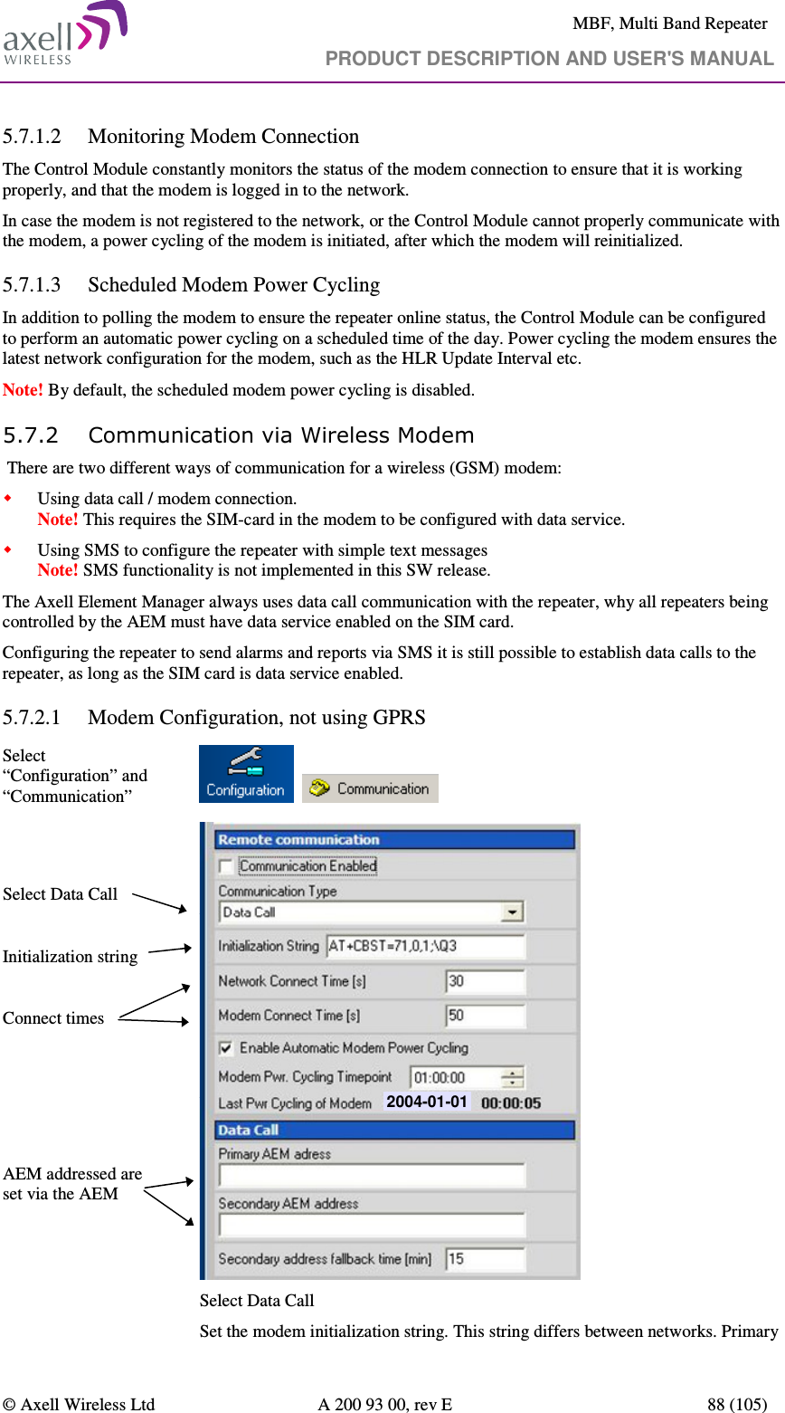     MBF, Multi Band Repeater                                     PRODUCT DESCRIPTION AND USER&apos;S MANUAL   © Axell Wireless Ltd  A 200 93 00, rev E  88 (105)  5.7.1.2 Monitoring Modem Connection The Control Module constantly monitors the status of the modem connection to ensure that it is working properly, and that the modem is logged in to the network. In case the modem is not registered to the network, or the Control Module cannot properly communicate with the modem, a power cycling of the modem is initiated, after which the modem will reinitialized. 5.7.1.3 Scheduled Modem Power Cycling In addition to polling the modem to ensure the repeater online status, the Control Module can be configured to perform an automatic power cycling on a scheduled time of the day. Power cycling the modem ensures the latest network configuration for the modem, such as the HLR Update Interval etc.  Note! By default, the scheduled modem power cycling is disabled. 5.7.2 Communication via Wireless Modem  There are two different ways of communication for a wireless (GSM) modem:  Using data call / modem connection.  Note! This requires the SIM-card in the modem to be configured with data service.  Using SMS to configure the repeater with simple text messages  Note! SMS functionality is not implemented in this SW release. The Axell Element Manager always uses data call communication with the repeater, why all repeaters being controlled by the AEM must have data service enabled on the SIM card. Configuring the repeater to send alarms and reports via SMS it is still possible to establish data calls to the repeater, as long as the SIM card is data service enabled. 5.7.2.1 Modem Configuration, not using GPRS Select “Configuration” and “Communication”           Select Data Call   Initialization string  Connect times      AEM addressed are set via the AEM  2004-01-01 Select Data Call  Set the modem initialization string. This string differs between networks. Primary 