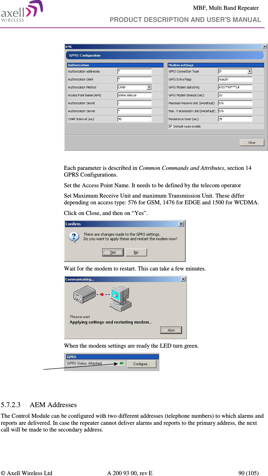     MBF, Multi Band Repeater                                     PRODUCT DESCRIPTION AND USER&apos;S MANUAL   © Axell Wireless Ltd  A 200 93 00, rev E  90 (105)       Each parameter is described in Common Commands and Attributes, section 14 GPRS Configurations. Set the Access Point Name. It needs to be defined by the telecom operator Set Maximum Receive Unit and maximum Transmission Unit. These differ depending on access type: 576 for GSM, 1476 for EDGE and 1500 for WCDMA. Click on Close, and then on “Yes”.  Wait for the modem to restart. This can take a few minutes.  When the modem settings are ready the LED turn green.    5.7.2.3 AEM Addresses The Control Module can be configured with two different addresses (telephone numbers) to which alarms and reports are delivered. In case the repeater cannot deliver alarms and reports to the primary address, the next call will be made to the secondary address.  