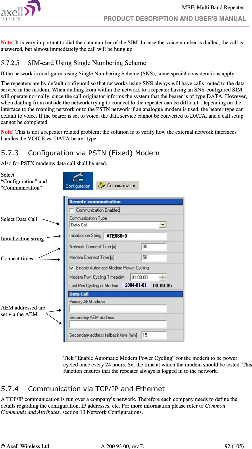     MBF, Multi Band Repeater                                     PRODUCT DESCRIPTION AND USER&apos;S MANUAL   © Axell Wireless Ltd  A 200 93 00, rev E  92 (105)  Note! It is very important to dial the data number of the SIM. In case the voice number is dialled, the call is answered, but almost immediately the call will be hung up. 5.7.2.5 SIM-card Using Single Numbering Scheme If the network is configured using Single Numbering Scheme (SNS), some special considerations apply. The repeaters are by default configured so that networks using SNS always will have calls routed to the data service in the modem. When dialling from within the network to a repeater having an SNS-configured SIM will operate normally, since the call originator informs the system that the bearer is of type DATA. However, when dialling from outside the network trying to connect to the repeater can be difficult. Depending on the interface to the roaming network or to the PSTN network if an analogue modem is used, the bearer type can default to voice. If the bearer is set to voice, the data service cannot be converted to DATA, and a call setup cannot be completed.  Note! This is not a repeater related problem; the solution is to verify how the external network interfaces handles the VOICE vs. DATA bearer type. 5.7.3 Configuration via PSTN (Fixed) Modem Also for PSTN modems data call shall be used.  Select “Configuration” and “Communication”           Select Data Call   Initialization string  Connect times      AEM addressed are set via the AEM  2004-01-01ATE0S0=0  Tick “Enable Automatic Modem Power Cycling” for the modem to be power cycled once every 24 hours. Set the time at which the modem should be tested. This function ensures that the repeater always is logged in to the network. 5.7.4 Communication via TCP/IP and Ethernet A TCP/IP communication is run over a company’s network. Therefore each company needs to define the details regarding the configuration, IP addresses, etc. For more information please refer to Common Commands and Attributes, section 13 Network Configurations.  