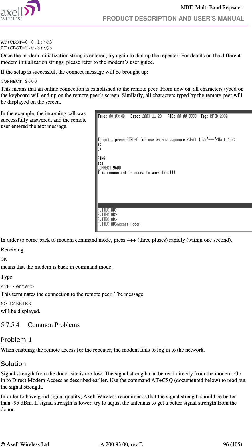     MBF, Multi Band Repeater                                     PRODUCT DESCRIPTION AND USER&apos;S MANUAL   © Axell Wireless Ltd  A 200 93 00, rev E  96 (105)  AT+CBST=0,0,1;\Q3 AT+CBST=7,0,3;\Q3 Once the modem initialization string is entered, try again to dial up the repeater. For details on the different modem initialization strings, please refer to the modem’s user guide. If the setup is successful, the connect message will be brought up; CONNECT 9600 This means that an online connection is established to the remote peer. From now on, all characters typed on the keyboard will end up on the remote peer’s screen. Similarly, all characters typed by the remote peer will be displayed on the screen.  In the example, the incoming call was successfully answered, and the remote user entered the text message.   In order to come back to modem command mode, press +++ (three pluses) rapidly (within one second).  Receiving OK means that the modem is back in command mode. Type ATH &lt;enter&gt;  This terminates the connection to the remote peer. The message NO CARRIER will be displayed.  5.7.5.4 Common Problems  Problem 1 When enabling the remote access for the repeater, the modem fails to log in to the network. Solution Signal strength from the donor site is too low. The signal strength can be read directly from the modem. Go in to Direct Modem Access as described earlier. Use the command AT+CSQ (documented below) to read out the signal strength. In order to have good signal quality, Axell Wireless recommends that the signal strength should be better than -95 dBm. If signal strength is lower, try to adjust the antennas to get a better signal strength from the donor. 