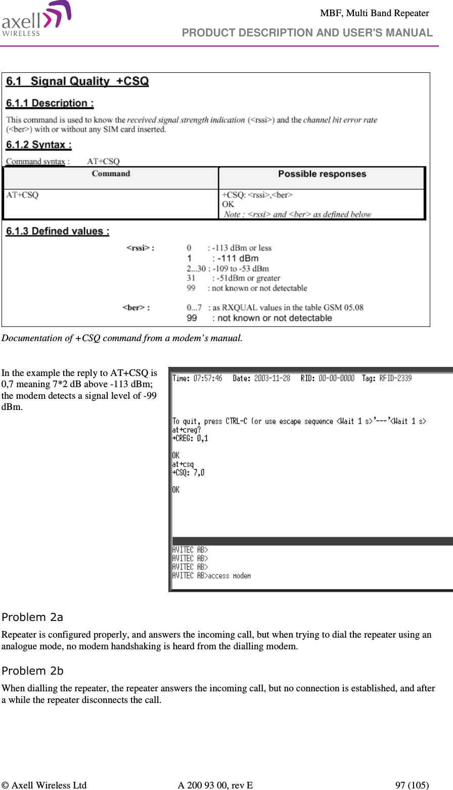     MBF, Multi Band Repeater                                     PRODUCT DESCRIPTION AND USER&apos;S MANUAL   © Axell Wireless Ltd  A 200 93 00, rev E  97 (105)   Documentation of +CSQ command from a modem’s manual.   In the example the reply to AT+CSQ is 0,7 meaning 7*2 dB above -113 dBm; the modem detects a signal level of -99 dBm.   Problem 2a Repeater is configured properly, and answers the incoming call, but when trying to dial the repeater using an analogue mode, no modem handshaking is heard from the dialling modem.  Problem 2b When dialling the repeater, the repeater answers the incoming call, but no connection is established, and after a while the repeater disconnects the call. 